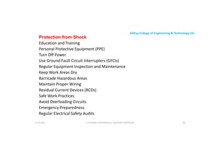 Aditya College of Engineering & Technology (A)
Protection from Shock
Education and Training
Personal Protective Equipment (PPE)
Turn Off Power
Use Ground Fault Circuit Interrupters (GFCIs)
Use Ground Fault Circuit Interrupters (GFCIs)
Regular Equipment Inspection and Maintenance
Keep Work Areas Dry
Barricade Hazardous Areas
Maintain Proper Wiring
Residual Current Devices (RCDs)
Safe Work Practices
Safe Work Practices
Avoid Overloading Circuits
Emergency Preparedness
Regular Electrical Safety Audits
U P KUMAR CHATURVEDULA ASSOCIATE PROFESSOR 86
17-10-2024
 