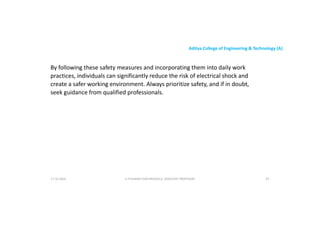 Aditya College of Engineering & Technology (A)
By following these safety measures and incorporating them into daily work
practices, individuals can significantly reduce the risk of electrical shock and
create a safer working environment. Always prioritize safety, and if in doubt,
seek guidance from qualified professionals.
seek guidance from qualified professionals.
U P KUMAR CHATURVEDULA ASSOCIATE PROFESSOR 87
17-10-2024
 