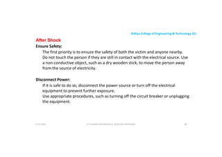 Aditya College of Engineering & Technology (A)
After Shock
Ensure Safety:
The first priority is to ensure the safety of both the victim and anyone nearby.
Do not touch the person if they are still in contact with the electrical source. Use
a non-conductive object, such as a dry wooden stick, to move the person away
a non-conductive object, such as a dry wooden stick, to move the person away
from the source of electricity.
Disconnect Power:
If it is safe to do so, disconnect the power source or turn off the electrical
equipment to prevent further exposure.
Use appropriate procedures, such as turning off the circuit breaker or unplugging
Use appropriate procedures, such as turning off the circuit breaker or unplugging
the equipment.
U P KUMAR CHATURVEDULA ASSOCIATE PROFESSOR 88
17-10-2024
 