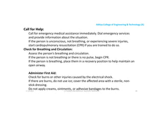 Aditya College of Engineering & Technology (A)
Call for Help:
Call for emergency medical assistance immediately. Dial emergency services
and provide information about the situation.
If the person is unconscious, not breathing, or experiencing severe injuries,
start cardiopulmonary resuscitation (CPR) if you are trained to do so.
start cardiopulmonary resuscitation (CPR) if you are trained to do so.
Check for Breathing and Circulation:
Assess the person's breathing and circulation.
If the person is not breathing or there is no pulse, begin CPR.
If the person is breathing, place them in a recovery position to help maintain an
open airway.
Administer First Aid:
Check for burns or other injuries caused by the electrical shock.
If there are burns, do not use ice; cover the affected area with a sterile, non-
stick dressing.
Do not apply creams, ointments, or adhesive bandages to the burns.
U P KUMAR CHATURVEDULA ASSOCIATE PROFESSOR 89
17-10-2024
 