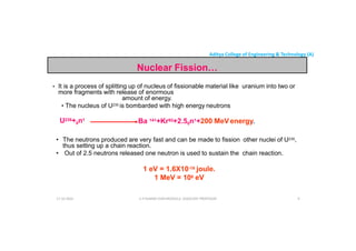 Aditya College of Engineering & Technology (A)
Nuclear Fission…
• It is a process of splitting up of nucleus of fissionable material like uranium into two or
more fragments with release of enormous
amount of energy.
amount of energy.
• The nucleus of U235 is bombarded with high energy neutrons
U235+0n1
Ba 141+Kr92+2.50n1+200 MeV energy.
• The neutrons produced are very fast and can be made to fission other nuclei of U235,
thus setting up a chain reaction.
• Out of 2.5 neutrons released one neutron is used to sustain the chain reaction.
U P KUMAR CHATURVEDULA ASSOCIATE PROFESSOR 9
• Out of 2.5 neutrons released one neutron is used to sustain the chain reaction.
1 eV = 1.6X10-19 joule.
1 MeV = 106 eV
17-10-2024
 