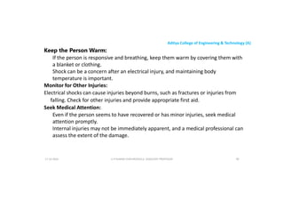 Aditya College of Engineering & Technology (A)
Keep the Person Warm:
If the person is responsive and breathing, keep them warm by covering them with
a blanket or clothing.
Shock can be a concern after an electrical injury, and maintaining body
temperature is important.
temperature is important.
Monitor for Other Injuries:
Electrical shocks can cause injuries beyond burns, such as fractures or injuries from
falling. Check for other injuries and provide appropriate first aid.
Seek Medical Attention:
Even if the person seems to have recovered or has minor injuries, seek medical
attention promptly.
attention promptly.
Internal injuries may not be immediately apparent, and a medical professional can
assess the extent of the damage.
U P KUMAR CHATURVEDULA ASSOCIATE PROFESSOR 90
17-10-2024
 