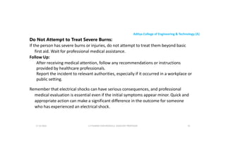 Aditya College of Engineering & Technology (A)
Do Not Attempt to Treat Severe Burns:
If the person has severe burns or injuries, do not attempt to treat them beyond basic
first aid. Wait for professional medical assistance.
Follow Up:
After receiving medical attention, follow any recommendations or instructions
After receiving medical attention, follow any recommendations or instructions
provided by healthcare professionals.
Report the incident to relevant authorities, especially if it occurred in a workplace or
public setting.
Remember that electrical shocks can have serious consequences, and professional
medical evaluation is essential even if the initial symptoms appear minor. Quick and
medical evaluation is essential even if the initial symptoms appear minor. Quick and
appropriate action can make a significant difference in the outcome for someone
who has experienced an electrical shock.
U P KUMAR CHATURVEDULA ASSOCIATE PROFESSOR 91
17-10-2024
 