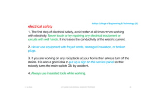 Aditya College of Engineering & Technology (A)
electrical safety
1. The first step of electrical safety, avoid water at all times when working
with electricity. Never touch or try repairing any electrical equipment or
circuits with wet hands. It increases the conductivity of the electric current.
2. Never use equipment with frayed cords, damaged insulation, or broken
plugs.
3. If you are working on any receptacle at your home then always turn off the
mains. It is also a good idea to put up a sign on the service panel so that
nobody turns the main switch ON by accident.
nobody turns the main switch ON by accident.
4. Always use insulated tools while working.
U P KUMAR CHATURVEDULA ASSOCIATE PROFESSOR 92
17-10-2024
 