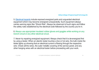 Aditya College of Engineering & Technology (A)
5. Electrical hazards include exposed energized parts and unguarded electrical
equipment which may become energized unexpectedly. Such equipment always
carries warning signs like “Shock Risk”. Always be observant of such signs and follow
the safety rules established by the electrical code followed by the country you’re in.
the safety rules established by the electrical code followed by the country you’re in.
6. Always use appropriate insulated rubber gloves and goggles while working on any
branch circuit or any other electrical circuit.
7. Never try repairing energized equipment. Always check that it is de-energized first
by using a tester. When an electric tester touches a live or hot wire, the bulb inside the
tester lights up showing that an electrical current is flowing through the respective
tester lights up showing that an electrical current is flowing through the respective
wire. Check all the wires, the outer metallic covering of the service panel, and any
other hanging wires with an electrical tester before proceeding with your work.
U P KUMAR CHATURVEDULA ASSOCIATE PROFESSOR 93
17-10-2024
 