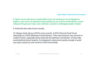 Aditya College of Engineering & Technology (A)
8. Never use an aluminum or steel ladder if you are working on any receptacle at
height in your home. An electrical surge will ground you and the whole electric current
will pass through your body. Use a bamboo, wooden or a fiberglass ladder instead.
9. Know the wire code of your country.
10. Always check all your GFCI’s once a month. A GFCI (Ground Fault Circuit
Interrupter) is a RCD (Residual Current Device). They have become very common in
modern homes, especially damp areas like the bathroom and kitchen, as they help
avoid electrical shock hazards. It is designed to disconnect quickly enough to avoid
any injury caused by over-current or short circuit faults.
U P KUMAR CHATURVEDULA ASSOCIATE PROFESSOR 94
17-10-2024
 