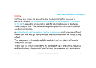 Aditya College of Engineering & Technology (A)
Earthing
Earthing, also known as grounding, is a fundamental safety measure in
electrical systems. It’s a method that connects the neutral points of a system
to the earth, providing an alternative path for electrical energy to discharge
safely during a fault. This prevents dangerous potential build-ups in exposed
safely during a fault. This prevents dangerous potential build-ups in exposed
conductive materials.
A well-designed earthing system has low impedance, which ensures sufficient
current can flow through safety devices and disconnect from the supply during
a fault.
This safeguards both people and electrical devices from electrical hazards
This safeguards both people and electrical devices from electrical hazards
and current leakage.
In this blog we will understand the the concept of Types of Earthing, focusing
on Plate Earthing, Diagram of Plate Earthing, it’s procedure and applications.
U P KUMAR CHATURVEDULA ASSOCIATE PROFESSOR 95
17-10-2024
 
