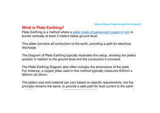 Aditya College of Engineering & Technology (A)
What is Plate Earthing?
Plate Earthing is a method where a plate made of galvanized copper or iron is
buried vertically at least 3 meters below ground level.
This plate connects all conductors to the earth, providing a path for electrical
This plate connects all conductors to the earth, providing a path for electrical
discharge.
The Diagram of Plate Earthing typically illustrates this setup, showing the plate’s
position in relation to the ground level and the conductors it connects.
The Plate Earthing Diagram also often includes the dimensions of the plate.
The Plate Earthing Diagram also often includes the dimensions of the plate.
For instance, a copper plate used in this method typically measures 600mm x
600mm x6.35mm.
The plate’s size and material can vary based on specific requirements, but the
principle remains the same, to provide a safe path for fault current to the earth
U P KUMAR CHATURVEDULA ASSOCIATE PROFESSOR 96
17-10-2024
 