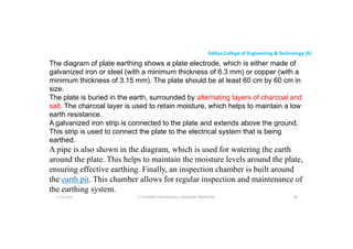 Aditya College of Engineering & Technology (A)
The diagram of plate earthing shows a plate electrode, which is either made of
galvanized iron or steel (with a minimum thickness of 6.3 mm) or copper (with a
minimum thickness of 3.15 mm). The plate should be at least 60 cm by 60 cm in
size.
The plate is buried in the earth, surrounded by alternating layers of charcoal and
The plate is buried in the earth, surrounded by alternating layers of charcoal and
salt. The charcoal layer is used to retain moisture, which helps to maintain a low
earth resistance.
A galvanized iron strip is connected to the plate and extends above the ground.
This strip is used to connect the plate to the electrical system that is being
earthed.
A pipe is also shown in the diagram, which is used for watering the earth
A pipe is also shown in the diagram, which is used for watering the earth
around the plate. This helps to maintain the moisture levels around the plate,
ensuring effective earthing. Finally, an inspection chamber is built around
the earth pit. This chamber allows for regular inspection and maintenance of
the earthing system.
U P KUMAR CHATURVEDULA ASSOCIATE PROFESSOR 98
17-10-2024
 