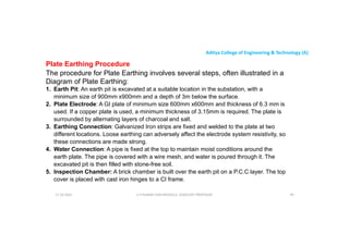 Aditya College of Engineering & Technology (A)
Plate Earthing Procedure
The procedure for Plate Earthing involves several steps, often illustrated in a
Diagram of Plate Earthing:
1. Earth Pit: An earth pit is excavated at a suitable location in the substation, with a
minimum size of 900mm x900mm and a depth of 3m below the surface.
minimum size of 900mm x900mm and a depth of 3m below the surface.
2. Plate Electrode: A GI plate of minimum size 600mm x600mm and thickness of 6.3 mm is
used. If a copper plate is used, a minimum thickness of 3.15mm is required. The plate is
surrounded by alternating layers of charcoal and salt.
3. Earthing Connection: Galvanized Iron strips are fixed and welded to the plate at two
different locations. Loose earthing can adversely affect the electrode system resistivity, so
these connections are made strong.
4. Water Connection: A pipe is fixed at the top to maintain moist conditions around the
4. Water Connection: A pipe is fixed at the top to maintain moist conditions around the
earth plate. The pipe is covered with a wire mesh, and water is poured through it. The
excavated pit is then filled with stone-free soil.
5. Inspection Chamber: A brick chamber is built over the earth pit on a P.C.C layer. The top
cover is placed with cast iron hinges to a CI frame.
U P KUMAR CHATURVEDULA ASSOCIATE PROFESSOR 99
17-10-2024
 