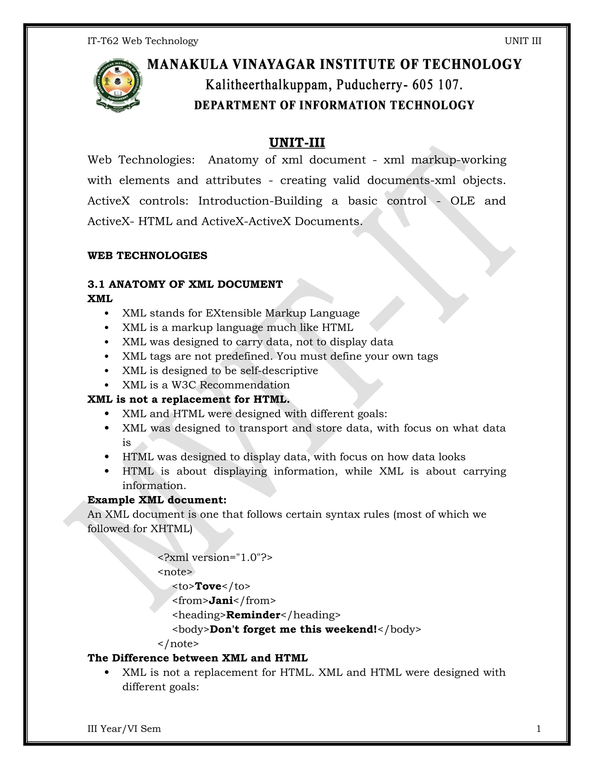 IT-T62 Web Technology UNIT III UNIT-III Web Technologies: Anatomy of xml document - xml markup-working with elements and attributes - creating valid documents-xml objects. ActiveX controls: Introduction-Building a basic control - OLE and ActiveX- HTML and ActiveX-ActiveX Documents. WEB TECHNOLOGIES 3.1 ANATOMY OF XML DOCUMENT XML  XML stands for EXtensible Markup Language  XML is a markup language much like HTML  XML was designed to carry data, not to display data  XML tags are not predefined. You must define your own tags  XML is designed to be self-descriptive  XML is a W3C Recommendation XML is not a replacement for HTML.  XML and HTML were designed with different goals:  XML was designed to transport and store data, with focus on what data is  HTML was designed to display data, with focus on how data looks  HTML is about displaying information, while XML is about carrying information. Example XML document: An XML document is one that follows certain syntax rules (most of which we followed for XHTML) <?xml version="1.0"?> <note> <to>Tove</to> <from>Jani</from> <heading>Reminder</heading> <body>Don't forget me this weekend!</body> </note> The Difference between XML and HTML  XML is not a replacement for HTML. XML and HTML were designed with different goals: III Year/VI Sem 1 