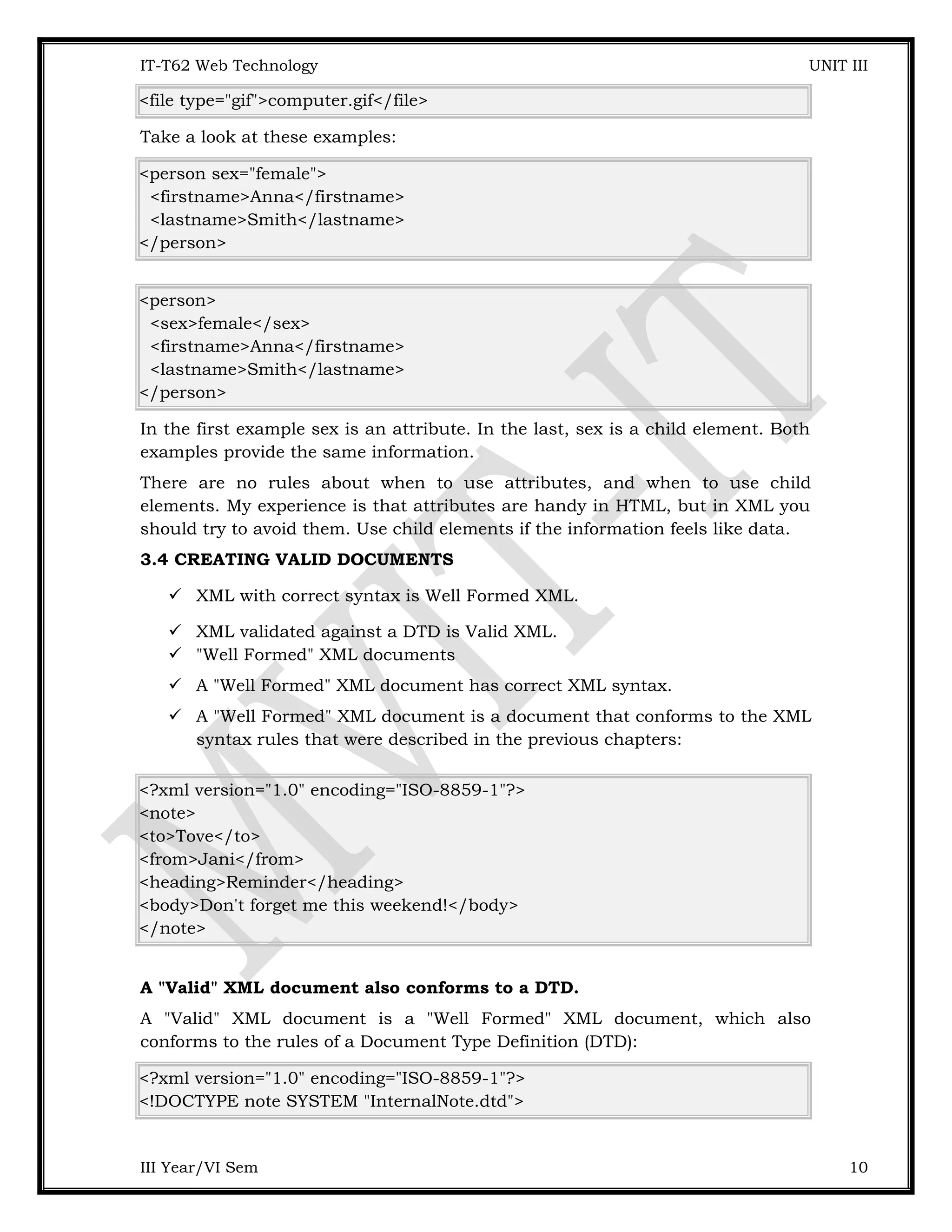 IT-T62 Web Technology UNIT III <file type="gif">computer.gif</file> Take a look at these examples: <person sex="female"> <firstname>Anna</firstname> <lastname>Smith</lastname> </person> <person> <sex>female</sex> <firstname>Anna</firstname> <lastname>Smith</lastname> </person> In the first example sex is an attribute. In the last, sex is a child element. Both examples provide the same information. There are no rules about when to use attributes, and when to use child elements. My experience is that attributes are handy in HTML, but in XML you should try to avoid them. Use child elements if the information feels like data. 3.4 CREATING VALID DOCUMENTS  XML with correct syntax is Well Formed XML.  XML validated against a DTD is Valid XML.  "Well Formed" XML documents  A "Well Formed" XML document has correct XML syntax.  A "Well Formed" XML document is a document that conforms to the XML syntax rules that were described in the previous chapters: <?xml version="1.0" encoding="ISO-8859-1"?> <note> <to>Tove</to> <from>Jani</from> <heading>Reminder</heading> <body>Don't forget me this weekend!</body> </note> A "Valid" XML document also conforms to a DTD. A "Valid" XML document is a "Well Formed" XML document, which also conforms to the rules of a Document Type Definition (DTD): <?xml version="1.0" encoding="ISO-8859-1"?> <!DOCTYPE note SYSTEM "InternalNote.dtd"> III Year/VI Sem 10 