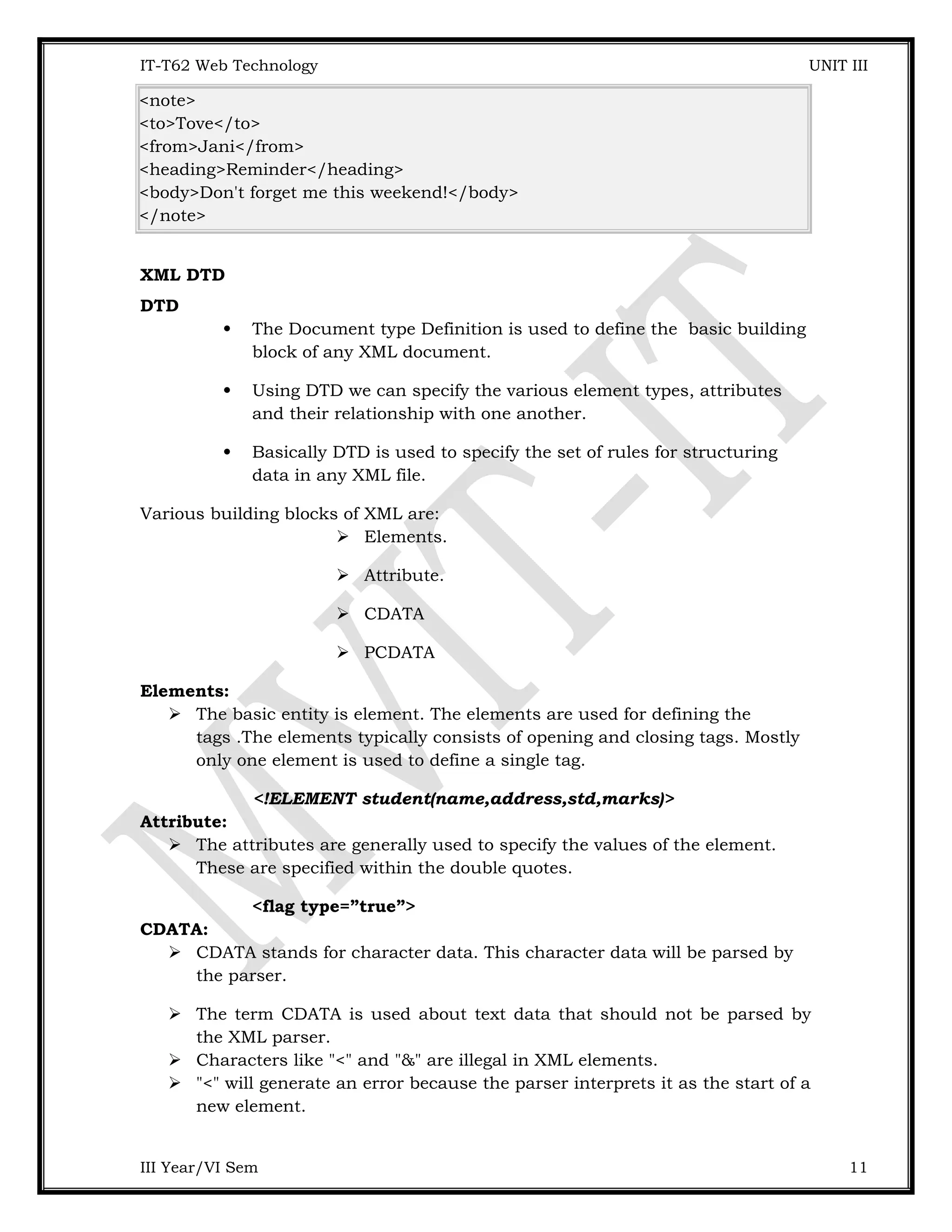 IT-T62 Web Technology UNIT III <note> <to>Tove</to> <from>Jani</from> <heading>Reminder</heading> <body>Don't forget me this weekend!</body> </note> XML DTD DTD  The Document type Definition is used to define the basic building block of any XML document.  Using DTD we can specify the various element types, attributes and their relationship with one another.  Basically DTD is used to specify the set of rules for structuring data in any XML file. Various building blocks of XML are:  Elements.  Attribute.  CDATA  PCDATA Elements:  The basic entity is element. The elements are used for defining the tags .The elements typically consists of opening and closing tags. Mostly only one element is used to define a single tag. <!ELEMENT student(name,address,std,marks)> Attribute:  The attributes are generally used to specify the values of the element. These are specified within the double quotes. <flag type=”true”> CDATA:  CDATA stands for character data. This character data will be parsed by the parser.  The term CDATA is used about text data that should not be parsed by the XML parser.  Characters like "<" and "&" are illegal in XML elements.  "<" will generate an error because the parser interprets it as the start of a new element. III Year/VI Sem 11 