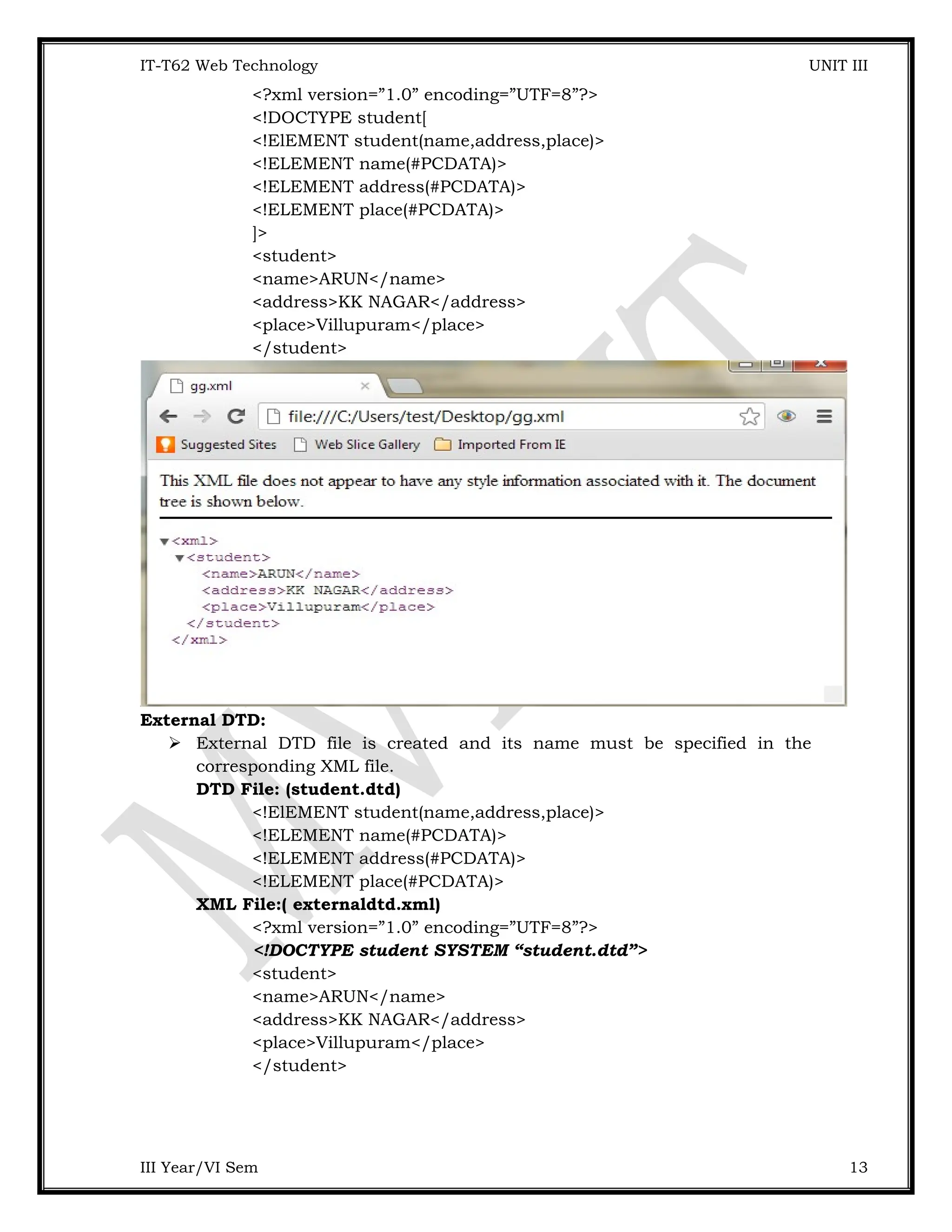 IT-T62 Web Technology UNIT III <?xml version=”1.0” encoding=”UTF=8”?> <!DOCTYPE student[ <!ElEMENT student(name,address,place)> <!ELEMENT name(#PCDATA)> <!ELEMENT address(#PCDATA)> <!ELEMENT place(#PCDATA)> ]> <student> <name>ARUN</name> <address>KK NAGAR</address> <place>Villupuram</place> </student> External DTD:  External DTD file is created and its name must be specified in the corresponding XML file. DTD File: (student.dtd) <!ElEMENT student(name,address,place)> <!ELEMENT name(#PCDATA)> <!ELEMENT address(#PCDATA)> <!ELEMENT place(#PCDATA)> XML File:( externaldtd.xml) <?xml version=”1.0” encoding=”UTF=8”?> <!DOCTYPE student SYSTEM “student.dtd”> <student> <name>ARUN</name> <address>KK NAGAR</address> <place>Villupuram</place> </student> III Year/VI Sem 13 