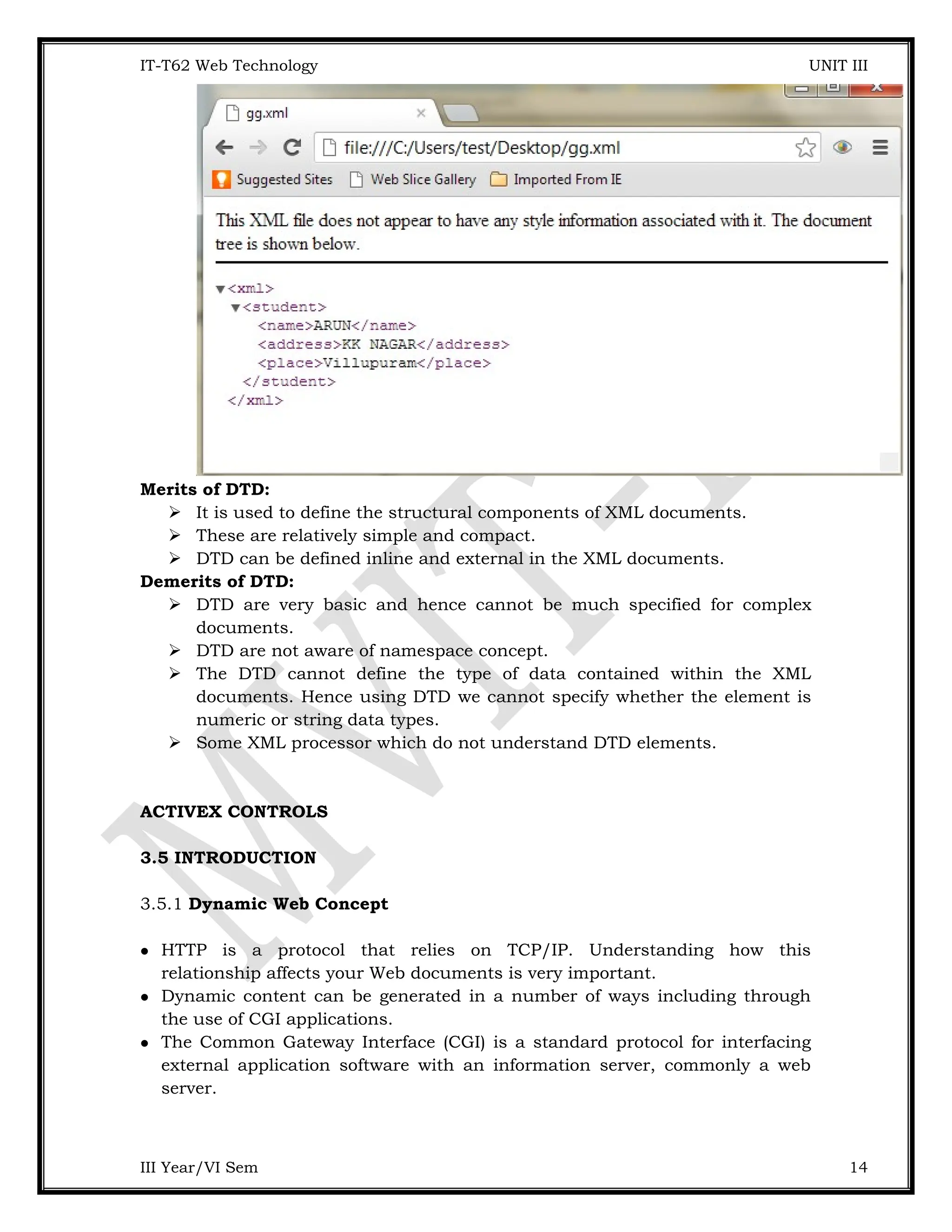 IT-T62 Web Technology UNIT III Merits of DTD:  It is used to define the structural components of XML documents.  These are relatively simple and compact.  DTD can be defined inline and external in the XML documents. Demerits of DTD:  DTD are very basic and hence cannot be much specified for complex documents.  DTD are not aware of namespace concept.  The DTD cannot define the type of data contained within the XML documents. Hence using DTD we cannot specify whether the element is numeric or string data types.  Some XML processor which do not understand DTD elements. ACTIVEX CONTROLS 3.5 INTRODUCTION 3.5.1 Dynamic Web Concept  HTTP is a protocol that relies on TCP/IP. Understanding how this relationship affects your Web documents is very important.  Dynamic content can be generated in a number of ways including through the use of CGI applications.  The Common Gateway Interface (CGI) is a standard protocol for interfacing external application software with an information server, commonly a web server. III Year/VI Sem 14 