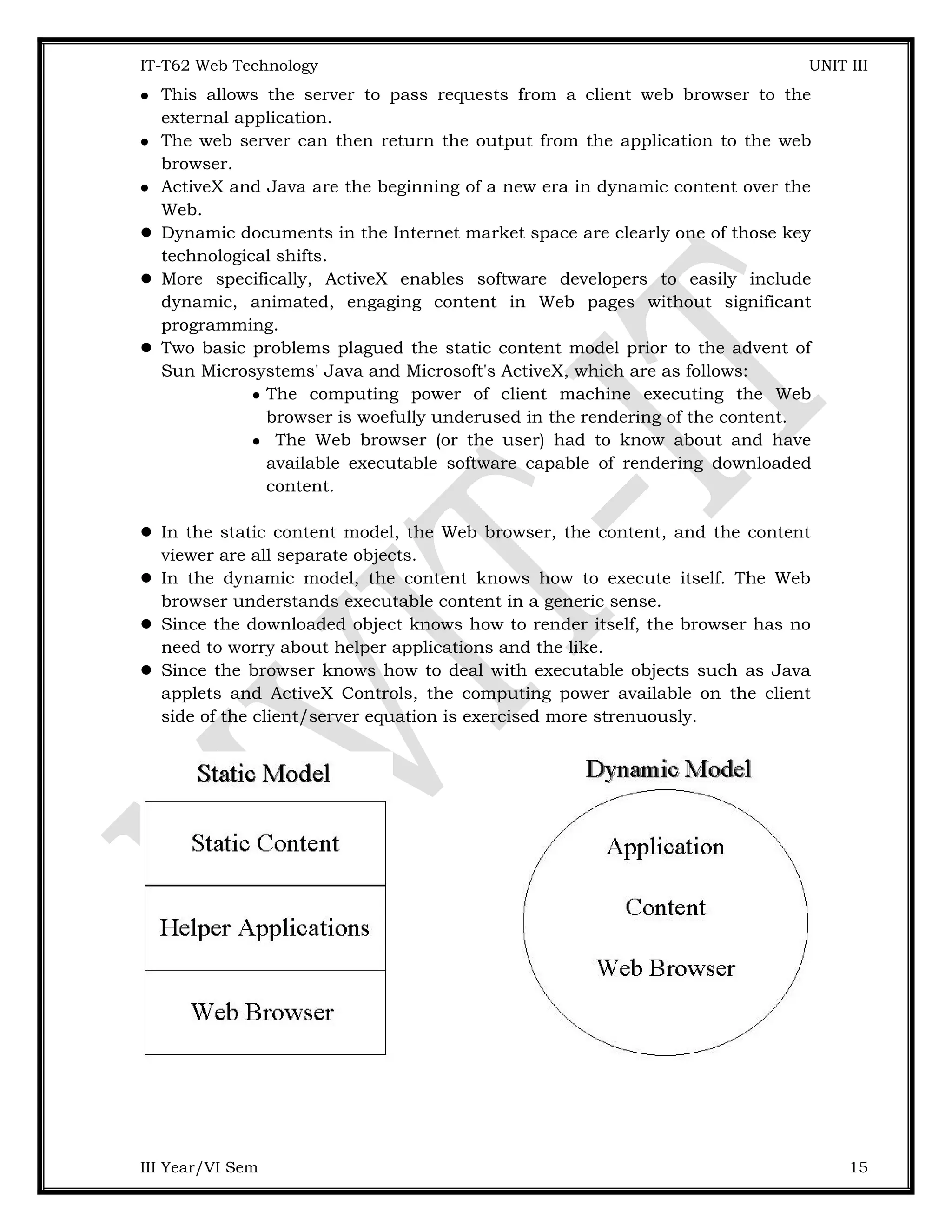 IT-T62 Web Technology UNIT III  This allows the server to pass requests from a client web browser to the external application.  The web server can then return the output from the application to the web browser.  ActiveX and Java are the beginning of a new era in dynamic content over the Web.  Dynamic documents in the Internet market space are clearly one of those key technological shifts.  More specifically, ActiveX enables software developers to easily include dynamic, animated, engaging content in Web pages without significant programming.  Two basic problems plagued the static content model prior to the advent of Sun Microsystems' Java and Microsoft's ActiveX, which are as follows:  The computing power of client machine executing the Web browser is woefully underused in the rendering of the content.  The Web browser (or the user) had to know about and have available executable software capable of rendering downloaded content.  In the static content model, the Web browser, the content, and the content viewer are all separate objects.  In the dynamic model, the content knows how to execute itself. The Web browser understands executable content in a generic sense.  Since the downloaded object knows how to render itself, the browser has no need to worry about helper applications and the like.  Since the browser knows how to deal with executable objects such as Java applets and ActiveX Controls, the computing power available on the client side of the client/server equation is exercised more strenuously. III Year/VI Sem 15 
