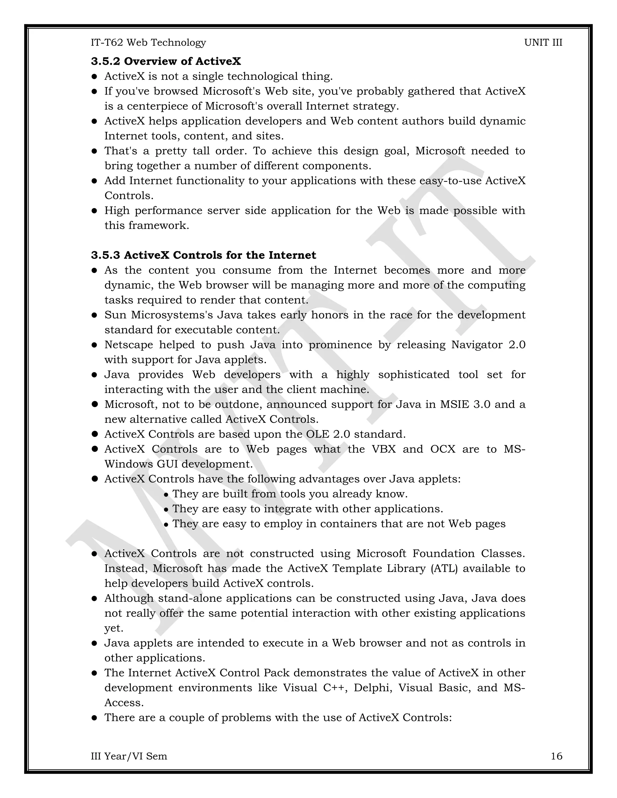 IT-T62 Web Technology UNIT III 3.5.2 Overview of ActiveX  ActiveX is not a single technological thing.  If you've browsed Microsoft's Web site, you've probably gathered that ActiveX is a centerpiece of Microsoft's overall Internet strategy.  ActiveX helps application developers and Web content authors build dynamic Internet tools, content, and sites.  That's a pretty tall order. To achieve this design goal, Microsoft needed to bring together a number of different components.  Add Internet functionality to your applications with these easy-to-use ActiveX Controls.  High performance server side application for the Web is made possible with this framework. 3.5.3 ActiveX Controls for the Internet  As the content you consume from the Internet becomes more and more dynamic, the Web browser will be managing more and more of the computing tasks required to render that content.  Sun Microsystems's Java takes early honors in the race for the development standard for executable content.  Netscape helped to push Java into prominence by releasing Navigator 2.0 with support for Java applets.  Java provides Web developers with a highly sophisticated tool set for interacting with the user and the client machine.  Microsoft, not to be outdone, announced support for Java in MSIE 3.0 and a new alternative called ActiveX Controls.  ActiveX Controls are based upon the OLE 2.0 standard.  ActiveX Controls are to Web pages what the VBX and OCX are to MS- Windows GUI development.  ActiveX Controls have the following advantages over Java applets:  They are built from tools you already know.  They are easy to integrate with other applications.  They are easy to employ in containers that are not Web pages  ActiveX Controls are not constructed using Microsoft Foundation Classes. Instead, Microsoft has made the ActiveX Template Library (ATL) available to help developers build ActiveX controls.  Although stand-alone applications can be constructed using Java, Java does not really offer the same potential interaction with other existing applications yet.  Java applets are intended to execute in a Web browser and not as controls in other applications.  The Internet ActiveX Control Pack demonstrates the value of ActiveX in other development environments like Visual C++, Delphi, Visual Basic, and MS- Access.  There are a couple of problems with the use of ActiveX Controls: III Year/VI Sem 16 
