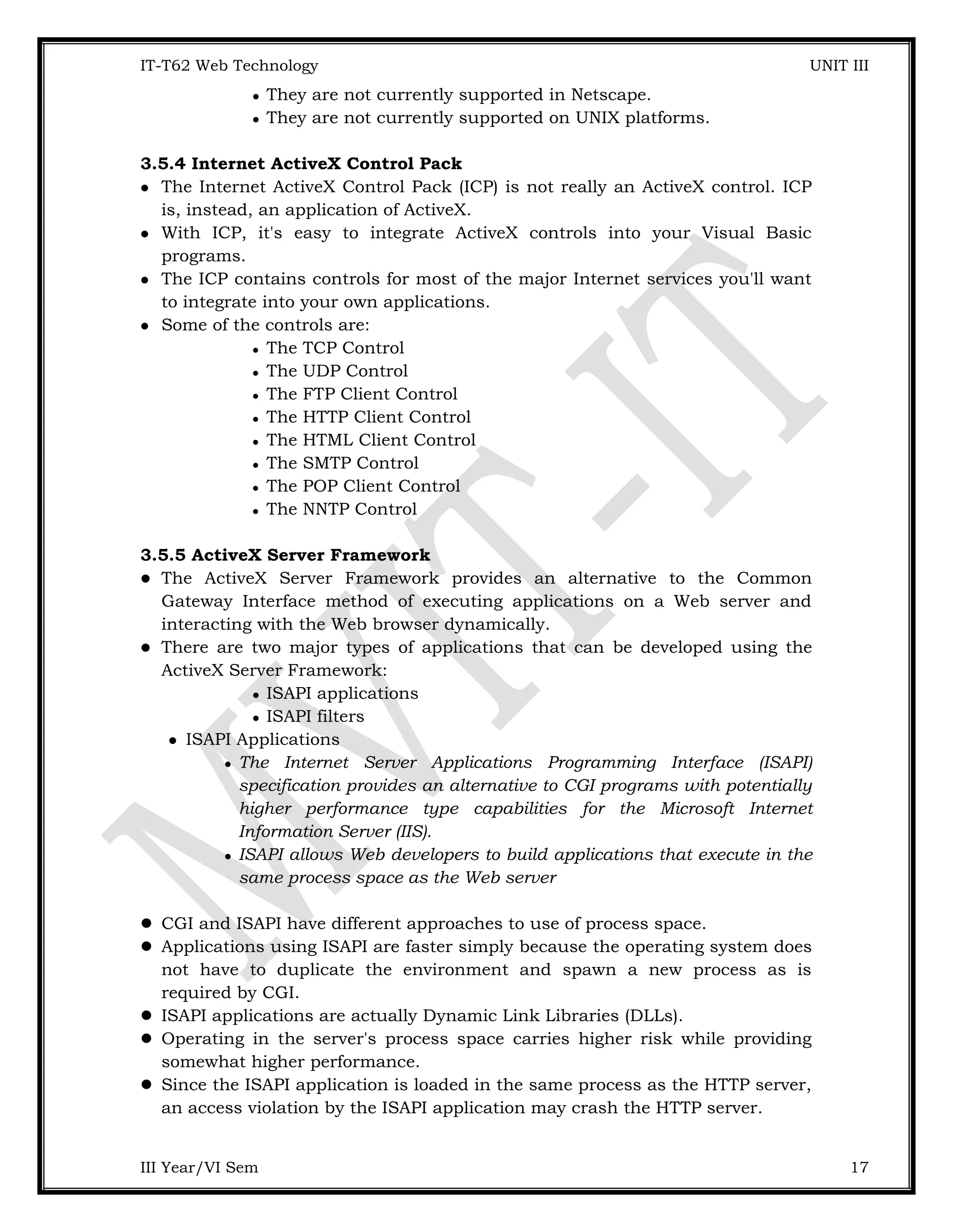 IT-T62 Web Technology UNIT III  They are not currently supported in Netscape.  They are not currently supported on UNIX platforms. 3.5.4 Internet ActiveX Control Pack  The Internet ActiveX Control Pack (ICP) is not really an ActiveX control. ICP is, instead, an application of ActiveX.  With ICP, it's easy to integrate ActiveX controls into your Visual Basic programs.  The ICP contains controls for most of the major Internet services you'll want to integrate into your own applications.  Some of the controls are:  The TCP Control  The UDP Control  The FTP Client Control  The HTTP Client Control  The HTML Client Control  The SMTP Control  The POP Client Control  The NNTP Control 3.5.5 ActiveX Server Framework  The ActiveX Server Framework provides an alternative to the Common Gateway Interface method of executing applications on a Web server and interacting with the Web browser dynamically.  There are two major types of applications that can be developed using the ActiveX Server Framework:  ISAPI applications  ISAPI filters  ISAPI Applications  The Internet Server Applications Programming Interface (ISAPI) specification provides an alternative to CGI programs with potentially higher performance type capabilities for the Microsoft Internet Information Server (IIS).  ISAPI allows Web developers to build applications that execute in the same process space as the Web server  CGI and ISAPI have different approaches to use of process space.  Applications using ISAPI are faster simply because the operating system does not have to duplicate the environment and spawn a new process as is required by CGI.  ISAPI applications are actually Dynamic Link Libraries (DLLs).  Operating in the server's process space carries higher risk while providing somewhat higher performance.  Since the ISAPI application is loaded in the same process as the HTTP server, an access violation by the ISAPI application may crash the HTTP server. III Year/VI Sem 17 