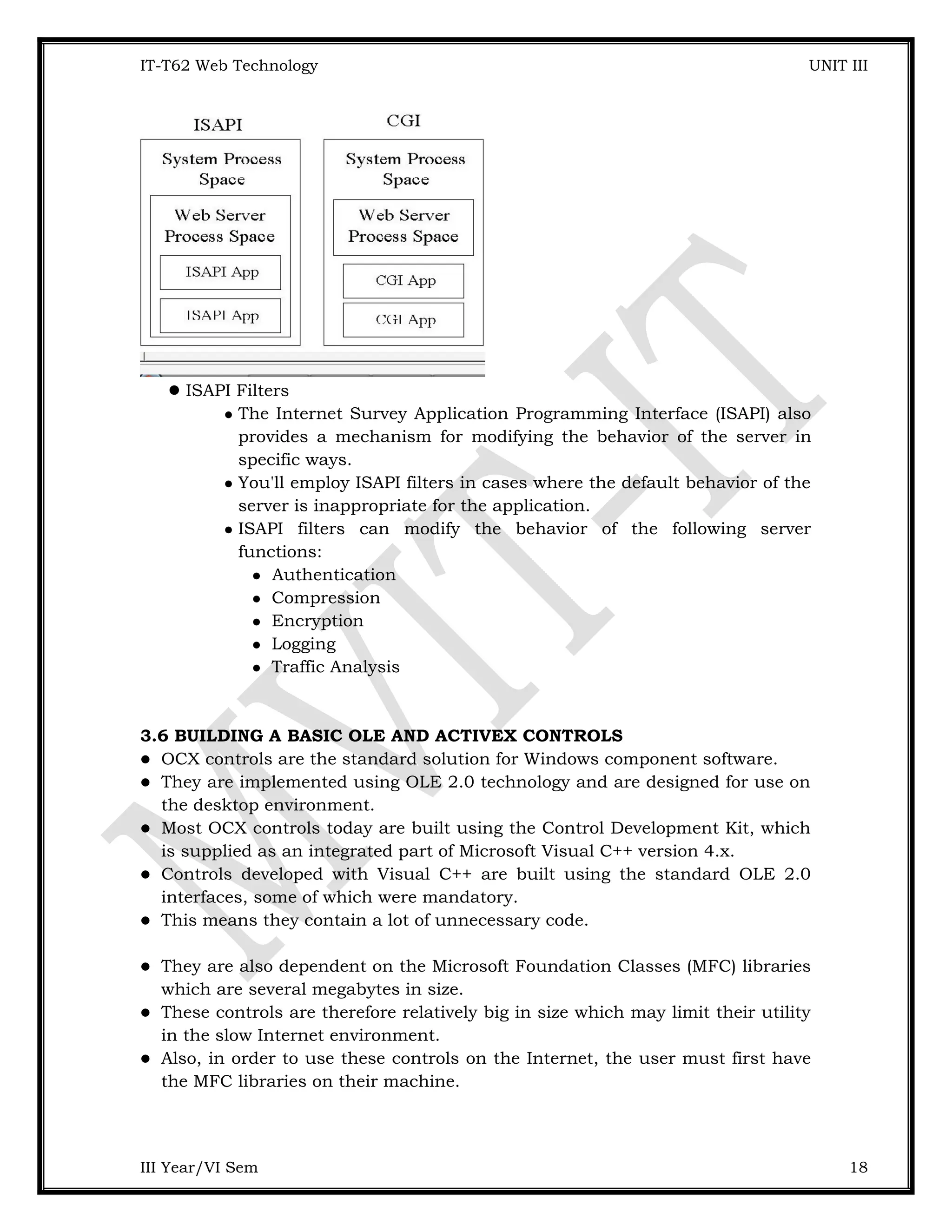 IT-T62 Web Technology UNIT III ISAPI Filters  The Internet Survey Application Programming Interface (ISAPI) also provides a mechanism for modifying the behavior of the server in specific ways.  You'll employ ISAPI filters in cases where the default behavior of the server is inappropriate for the application.  ISAPI filters can modify the behavior of the following server functions:  Authentication  Compression  Encryption  Logging  Traffic Analysis 3.6 BUILDING A BASIC OLE AND ACTIVEX CONTROLS  OCX controls are the standard solution for Windows component software.  They are implemented using OLE 2.0 technology and are designed for use on the desktop environment.  Most OCX controls today are built using the Control Development Kit, which is supplied as an integrated part of Microsoft Visual C++ version 4.x.  Controls developed with Visual C++ are built using the standard OLE 2.0 interfaces, some of which were mandatory.  This means they contain a lot of unnecessary code.  They are also dependent on the Microsoft Foundation Classes (MFC) libraries which are several megabytes in size.  These controls are therefore relatively big in size which may limit their utility in the slow Internet environment.  Also, in order to use these controls on the Internet, the user must first have the MFC libraries on their machine. III Year/VI Sem 18 