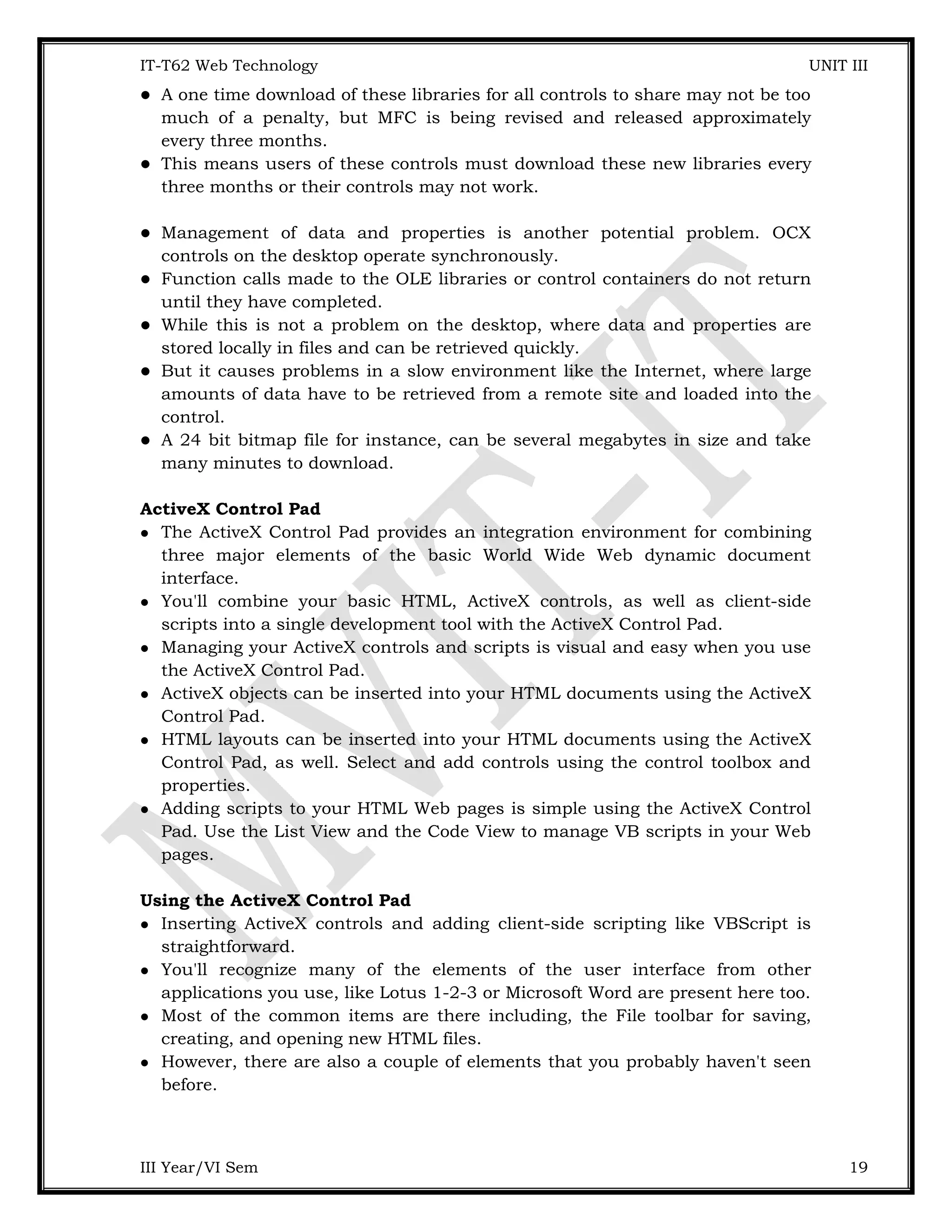 IT-T62 Web Technology UNIT III  A one time download of these libraries for all controls to share may not be too much of a penalty, but MFC is being revised and released approximately every three months.  This means users of these controls must download these new libraries every three months or their controls may not work.  Management of data and properties is another potential problem. OCX controls on the desktop operate synchronously.  Function calls made to the OLE libraries or control containers do not return until they have completed.  While this is not a problem on the desktop, where data and properties are stored locally in files and can be retrieved quickly.  But it causes problems in a slow environment like the Internet, where large amounts of data have to be retrieved from a remote site and loaded into the control.  A 24 bit bitmap file for instance, can be several megabytes in size and take many minutes to download. ActiveX Control Pad  The ActiveX Control Pad provides an integration environment for combining three major elements of the basic World Wide Web dynamic document interface.  You'll combine your basic HTML, ActiveX controls, as well as client-side scripts into a single development tool with the ActiveX Control Pad.  Managing your ActiveX controls and scripts is visual and easy when you use the ActiveX Control Pad.  ActiveX objects can be inserted into your HTML documents using the ActiveX Control Pad.  HTML layouts can be inserted into your HTML documents using the ActiveX Control Pad, as well. Select and add controls using the control toolbox and properties.  Adding scripts to your HTML Web pages is simple using the ActiveX Control Pad. Use the List View and the Code View to manage VB scripts in your Web pages. Using the ActiveX Control Pad  Inserting ActiveX controls and adding client-side scripting like VBScript is straightforward.  You'll recognize many of the elements of the user interface from other applications you use, like Lotus 1-2-3 or Microsoft Word are present here too.  Most of the common items are there including, the File toolbar for saving, creating, and opening new HTML files.  However, there are also a couple of elements that you probably haven't seen before. III Year/VI Sem 19 