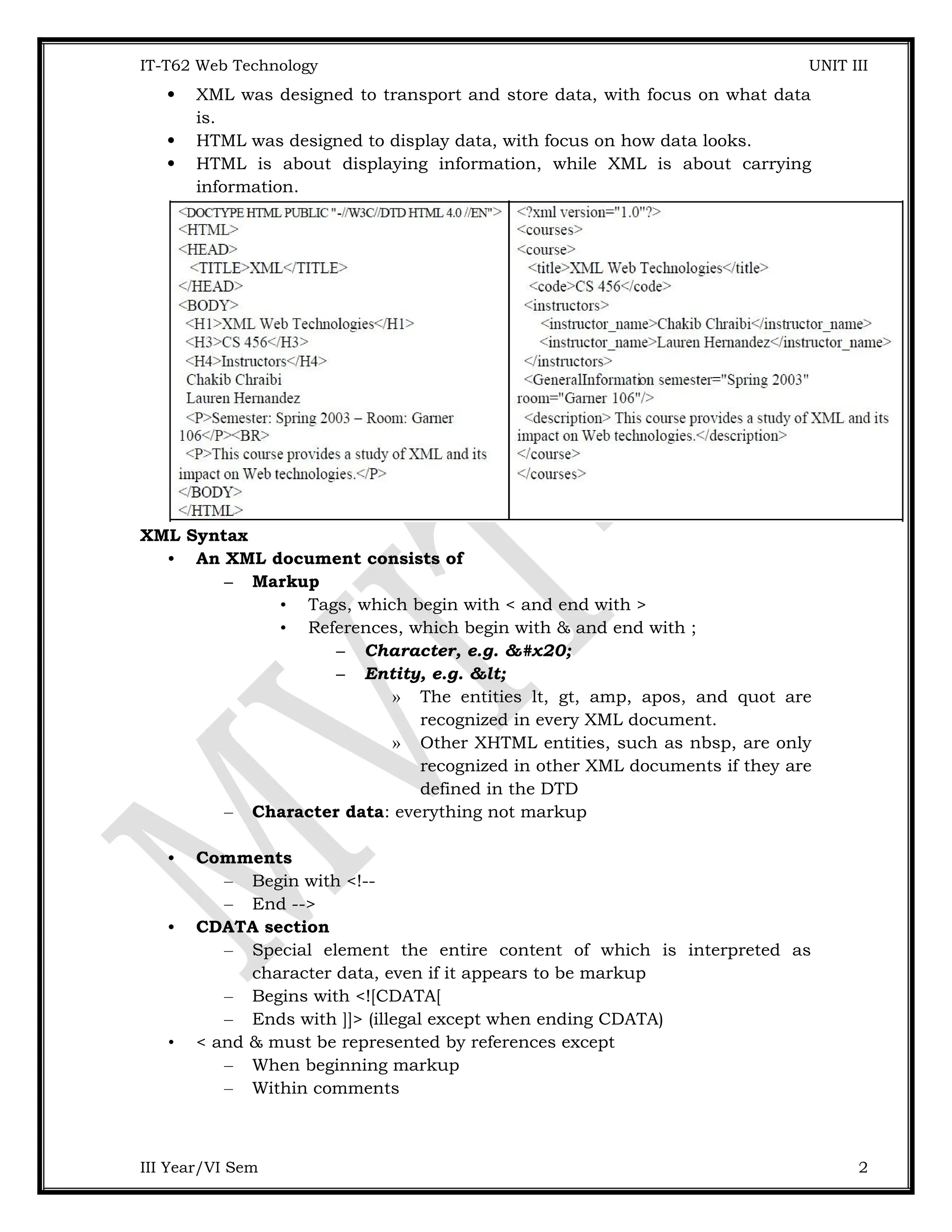 IT-T62 Web Technology UNIT III  XML was designed to transport and store data, with focus on what data is.  HTML was designed to display data, with focus on how data looks.  HTML is about displaying information, while XML is about carrying information. XML Syntax • An XML document consists of – Markup • Tags, which begin with < and end with > • References, which begin with & and end with ; – Character, e.g. &#x20; – Entity, e.g. &lt; » The entities lt, gt, amp, apos, and quot are recognized in every XML document. » Other XHTML entities, such as nbsp, are only recognized in other XML documents if they are defined in the DTD – Character data: everything not markup • Comments – Begin with <!-- – End --> • CDATA section – Special element the entire content of which is interpreted as character data, even if it appears to be markup – Begins with <![CDATA[ – Ends with ]]> (illegal except when ending CDATA) • < and & must be represented by references except – When beginning markup – Within comments III Year/VI Sem 2 