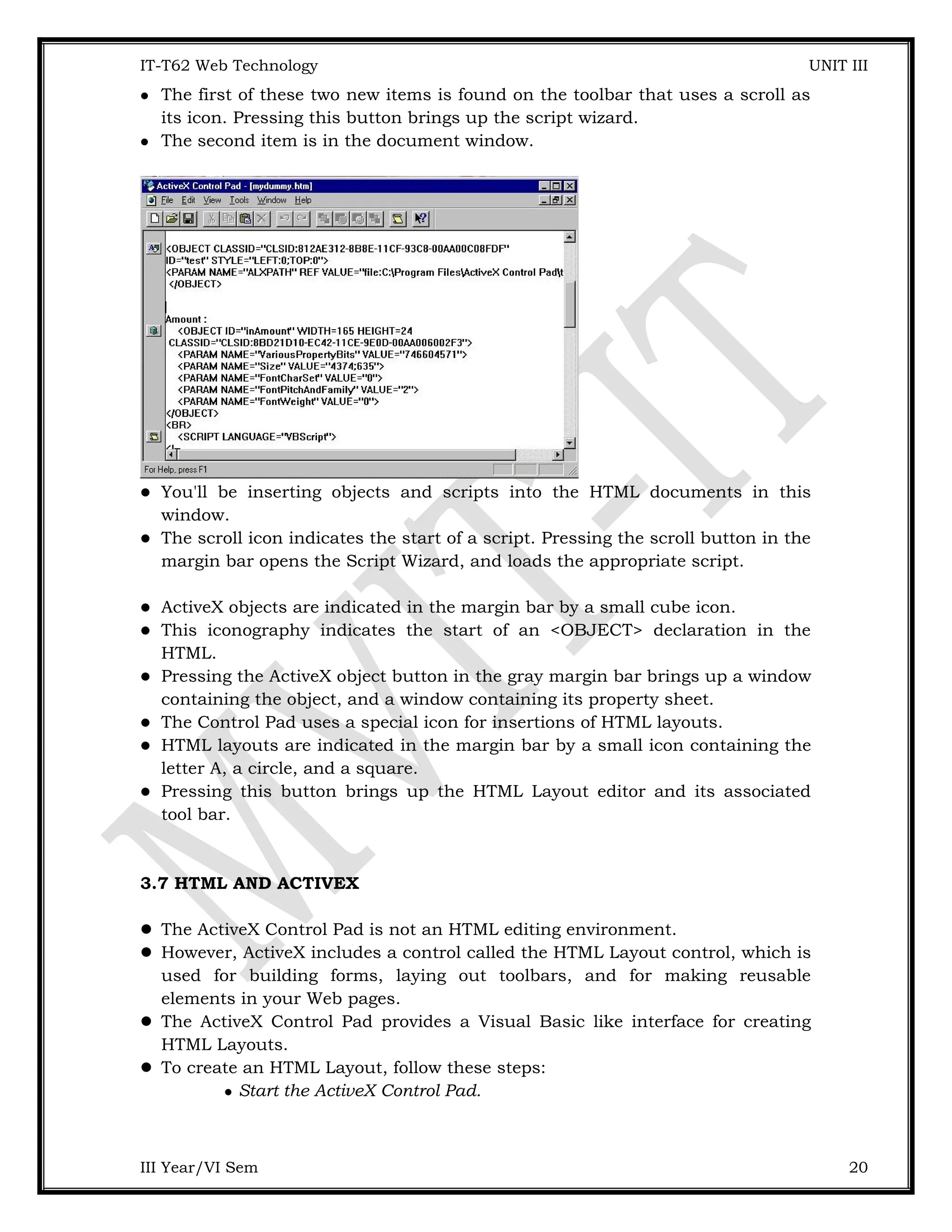 IT-T62 Web Technology UNIT III  The first of these two new items is found on the toolbar that uses a scroll as its icon. Pressing this button brings up the script wizard.  The second item is in the document window.  You'll be inserting objects and scripts into the HTML documents in this window.  The scroll icon indicates the start of a script. Pressing the scroll button in the margin bar opens the Script Wizard, and loads the appropriate script.  ActiveX objects are indicated in the margin bar by a small cube icon.  This iconography indicates the start of an <OBJECT> declaration in the HTML.  Pressing the ActiveX object button in the gray margin bar brings up a window containing the object, and a window containing its property sheet.  The Control Pad uses a special icon for insertions of HTML layouts.  HTML layouts are indicated in the margin bar by a small icon containing the letter A, a circle, and a square.  Pressing this button brings up the HTML Layout editor and its associated tool bar. 3.7 HTML AND ACTIVEX  The ActiveX Control Pad is not an HTML editing environment.  However, ActiveX includes a control called the HTML Layout control, which is used for building forms, laying out toolbars, and for making reusable elements in your Web pages.  The ActiveX Control Pad provides a Visual Basic like interface for creating HTML Layouts.  To create an HTML Layout, follow these steps:  Start the ActiveX Control Pad. III Year/VI Sem 20 
