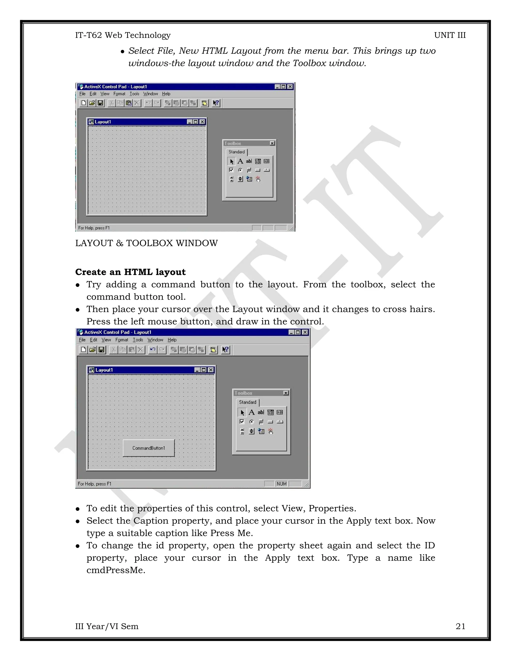IT-T62 Web Technology UNIT III  Select File, New HTML Layout from the menu bar. This brings up two windows-the layout window and the Toolbox window. LAYOUT & TOOLBOX WINDOW Create an HTML layout  Try adding a command button to the layout. From the toolbox, select the command button tool.  Then place your cursor over the Layout window and it changes to cross hairs. Press the left mouse button, and draw in the control.  To edit the properties of this control, select View, Properties.  Select the Caption property, and place your cursor in the Apply text box. Now type a suitable caption like Press Me.  To change the id property, open the property sheet again and select the ID property, place your cursor in the Apply text box. Type a name like cmdPressMe. III Year/VI Sem 21 