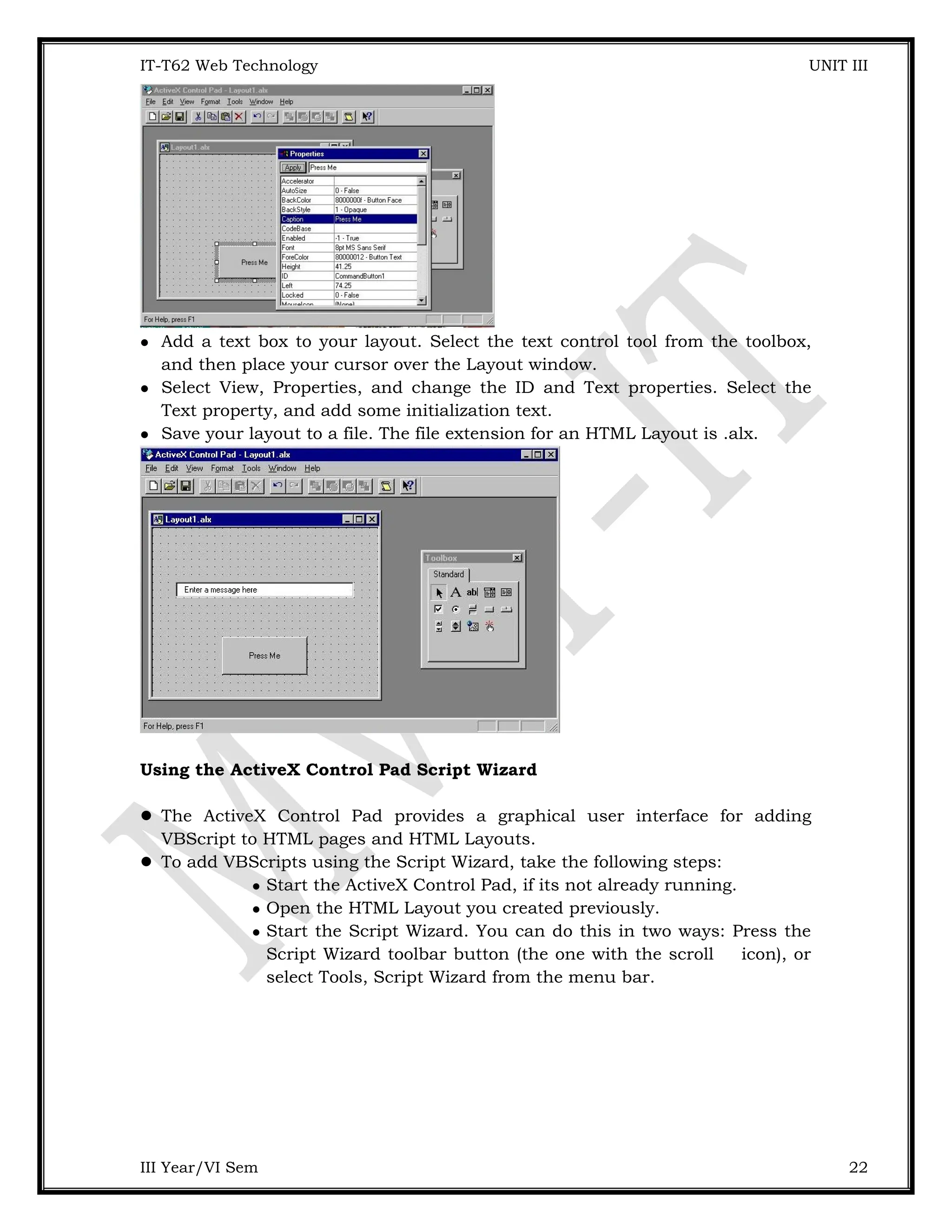 IT-T62 Web Technology UNIT III  Add a text box to your layout. Select the text control tool from the toolbox, and then place your cursor over the Layout window.  Select View, Properties, and change the ID and Text properties. Select the Text property, and add some initialization text.  Save your layout to a file. The file extension for an HTML Layout is .alx. Using the ActiveX Control Pad Script Wizard  The ActiveX Control Pad provides a graphical user interface for adding VBScript to HTML pages and HTML Layouts.  To add VBScripts using the Script Wizard, take the following steps:  Start the ActiveX Control Pad, if its not already running.  Open the HTML Layout you created previously.  Start the Script Wizard. You can do this in two ways: Press the Script Wizard toolbar button (the one with the scroll icon), or select Tools, Script Wizard from the menu bar. III Year/VI Sem 22 