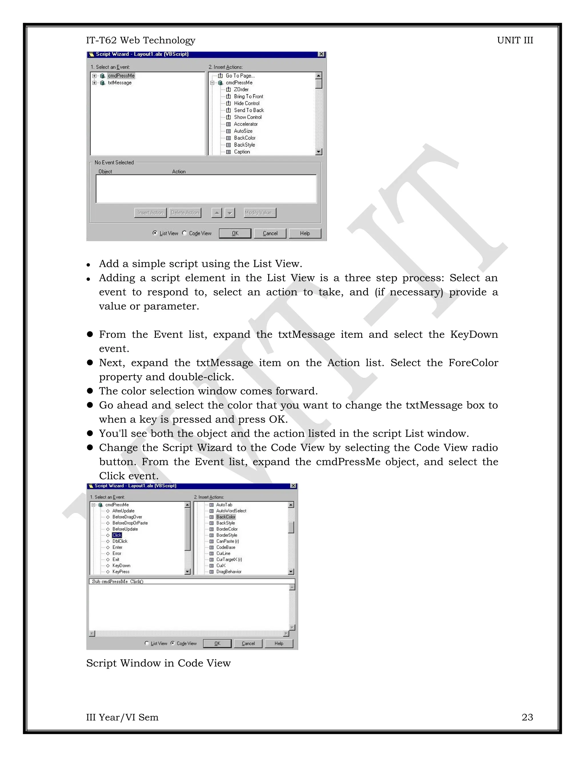 IT-T62 Web Technology UNIT III  Add a simple script using the List View.  Adding a script element in the List View is a three step process: Select an event to respond to, select an action to take, and (if necessary) provide a value or parameter.  From the Event list, expand the txtMessage item and select the KeyDown event.  Next, expand the txtMessage item on the Action list. Select the ForeColor property and double-click.  The color selection window comes forward.  Go ahead and select the color that you want to change the txtMessage box to when a key is pressed and press OK.  You'll see both the object and the action listed in the script List window.  Change the Script Wizard to the Code View by selecting the Code View radio button. From the Event list, expand the cmdPressMe object, and select the Click event. Script Window in Code View III Year/VI Sem 23 