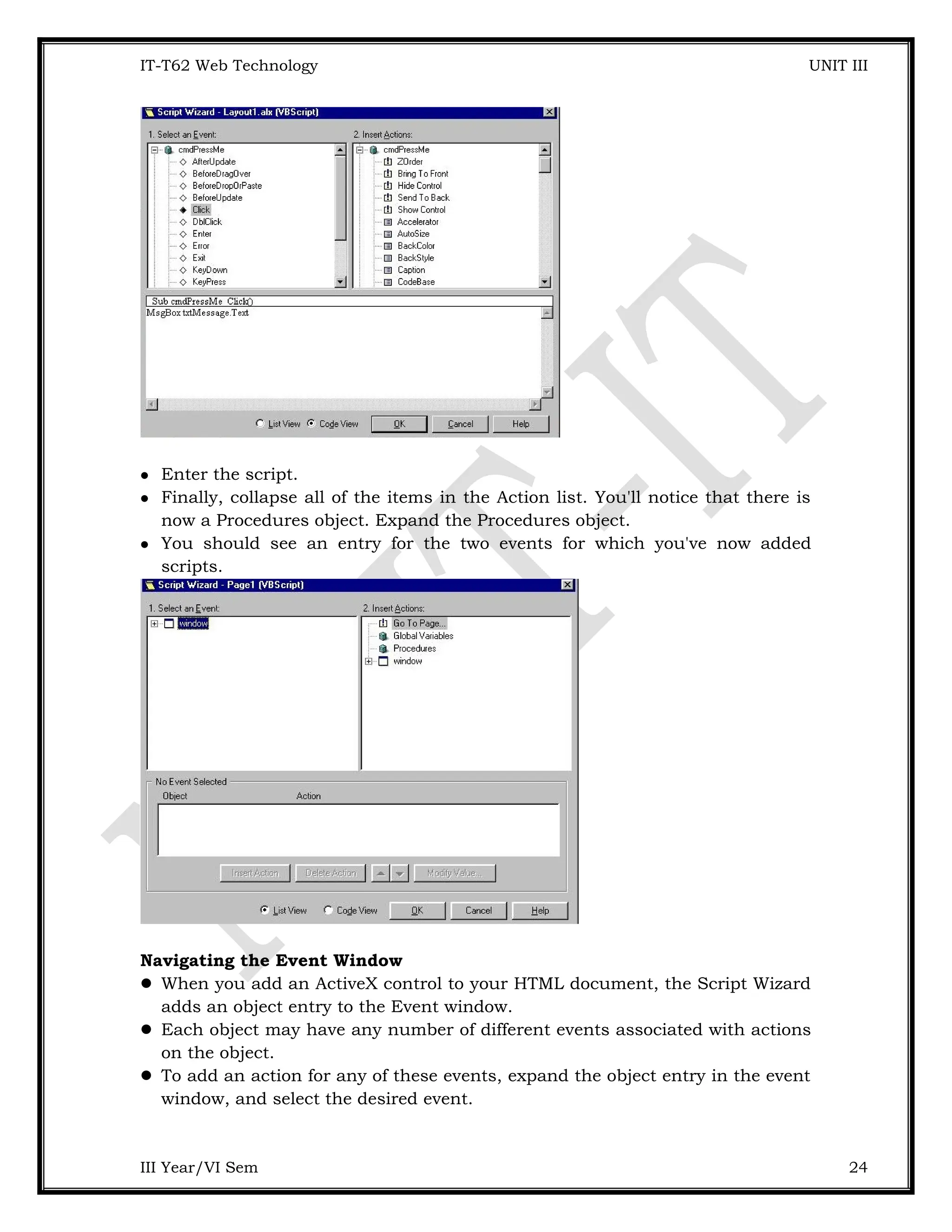 IT-T62 Web Technology UNIT III  Enter the script.  Finally, collapse all of the items in the Action list. You'll notice that there is now a Procedures object. Expand the Procedures object.  You should see an entry for the two events for which you've now added scripts. Navigating the Event Window  When you add an ActiveX control to your HTML document, the Script Wizard adds an object entry to the Event window.  Each object may have any number of different events associated with actions on the object.  To add an action for any of these events, expand the object entry in the event window, and select the desired event. III Year/VI Sem 24 