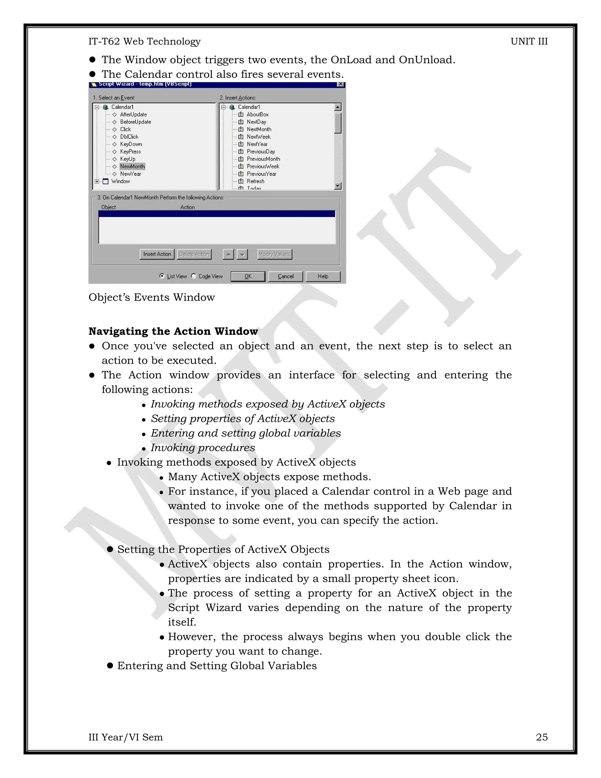 IT-T62 Web Technology UNIT III  The Window object triggers two events, the OnLoad and OnUnload.  The Calendar control also fires several events. Object’s Events Window Navigating the Action Window  Once you've selected an object and an event, the next step is to select an action to be executed.  The Action window provides an interface for selecting and entering the following actions:  Invoking methods exposed by ActiveX objects  Setting properties of ActiveX objects  Entering and setting global variables  Invoking procedures  Invoking methods exposed by ActiveX objects  Many ActiveX objects expose methods.  For instance, if you placed a Calendar control in a Web page and wanted to invoke one of the methods supported by Calendar in response to some event, you can specify the action. Setting the Properties of ActiveX Objects  ActiveX objects also contain properties. In the Action window, properties are indicated by a small property sheet icon.  The process of setting a property for an ActiveX object in the Script Wizard varies depending on the nature of the property itself.  However, the process always begins when you double click the property you want to change. Entering and Setting Global Variables III Year/VI Sem 25 