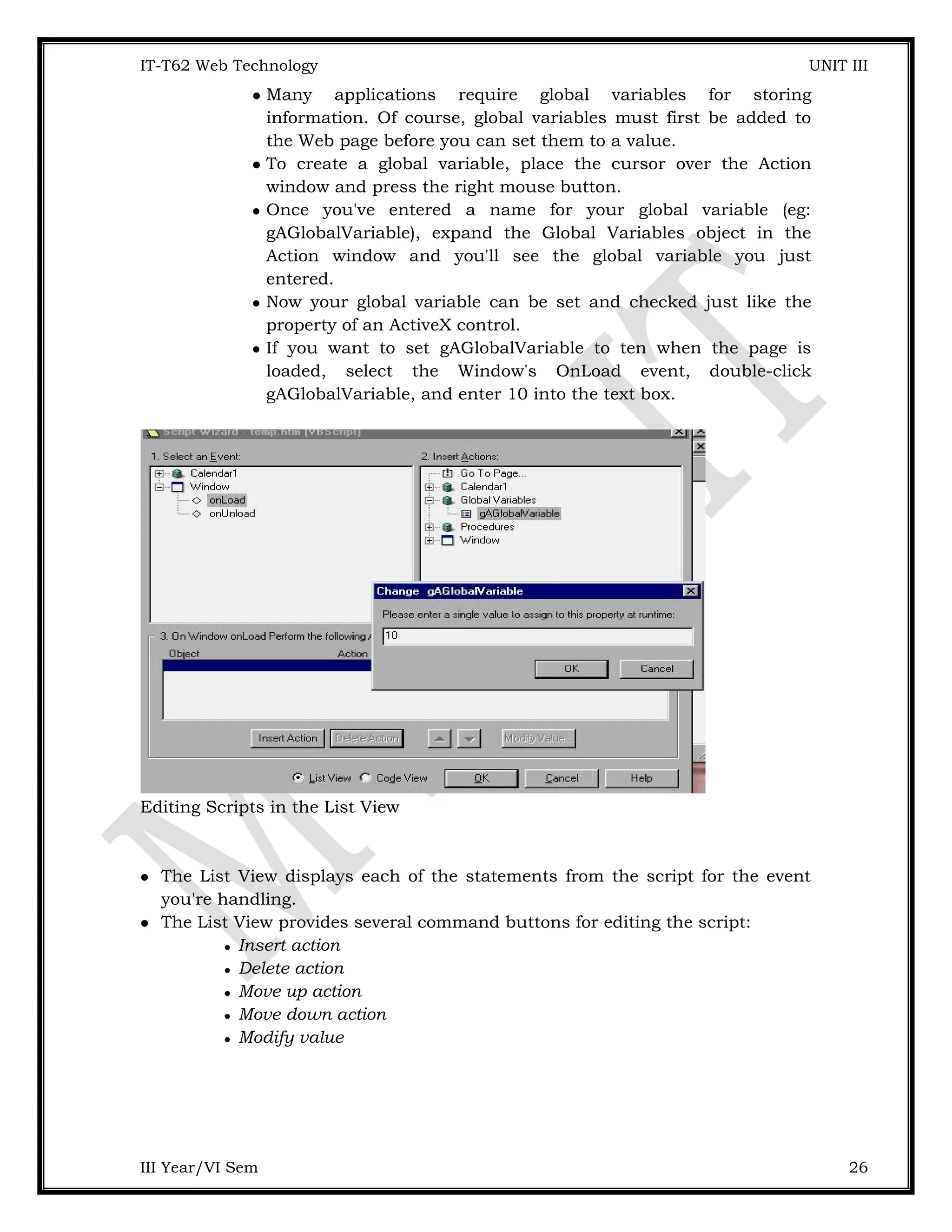 IT-T62 Web Technology UNIT III  Many applications require global variables for storing information. Of course, global variables must first be added to the Web page before you can set them to a value.  To create a global variable, place the cursor over the Action window and press the right mouse button.  Once you've entered a name for your global variable (eg: gAGlobalVariable), expand the Global Variables object in the Action window and you'll see the global variable you just entered.  Now your global variable can be set and checked just like the property of an ActiveX control.  If you want to set gAGlobalVariable to ten when the page is loaded, select the Window's OnLoad event, double-click gAGlobalVariable, and enter 10 into the text box. Editing Scripts in the List View  The List View displays each of the statements from the script for the event you're handling.  The List View provides several command buttons for editing the script:  Insert action  Delete action  Move up action  Move down action  Modify value III Year/VI Sem 26 