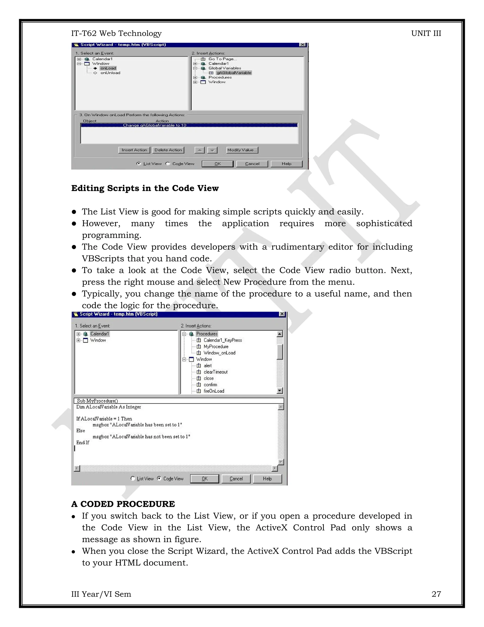IT-T62 Web Technology UNIT III Editing Scripts in the Code View  The List View is good for making simple scripts quickly and easily.  However, many times the application requires more sophisticated programming.  The Code View provides developers with a rudimentary editor for including VBScripts that you hand code.  To take a look at the Code View, select the Code View radio button. Next, press the right mouse and select New Procedure from the menu.  Typically, you change the name of the procedure to a useful name, and then code the logic for the procedure. A CODED PROCEDURE  If you switch back to the List View, or if you open a procedure developed in the Code View in the List View, the ActiveX Control Pad only shows a message as shown in figure.  When you close the Script Wizard, the ActiveX Control Pad adds the VBScript to your HTML document. III Year/VI Sem 27 
