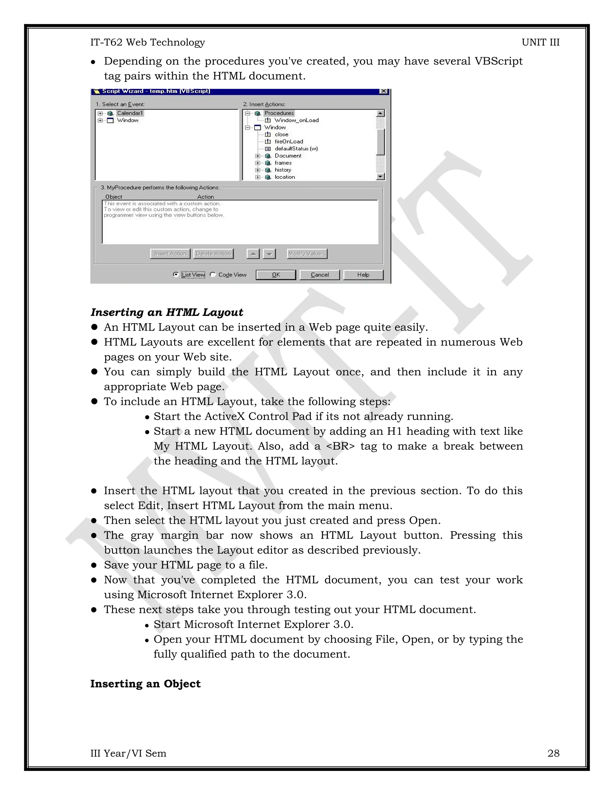 IT-T62 Web Technology UNIT III  Depending on the procedures you've created, you may have several VBScript tag pairs within the HTML document. Inserting an HTML Layout  An HTML Layout can be inserted in a Web page quite easily.  HTML Layouts are excellent for elements that are repeated in numerous Web pages on your Web site.  You can simply build the HTML Layout once, and then include it in any appropriate Web page.  To include an HTML Layout, take the following steps:  Start the ActiveX Control Pad if its not already running.  Start a new HTML document by adding an H1 heading with text like My HTML Layout. Also, add a <BR> tag to make a break between the heading and the HTML layout.  Insert the HTML layout that you created in the previous section. To do this select Edit, Insert HTML Layout from the main menu.  Then select the HTML layout you just created and press Open.  The gray margin bar now shows an HTML Layout button. Pressing this button launches the Layout editor as described previously.  Save your HTML page to a file.  Now that you've completed the HTML document, you can test your work using Microsoft Internet Explorer 3.0.  These next steps take you through testing out your HTML document.  Start Microsoft Internet Explorer 3.0.  Open your HTML document by choosing File, Open, or by typing the fully qualified path to the document. Inserting an Object III Year/VI Sem 28 