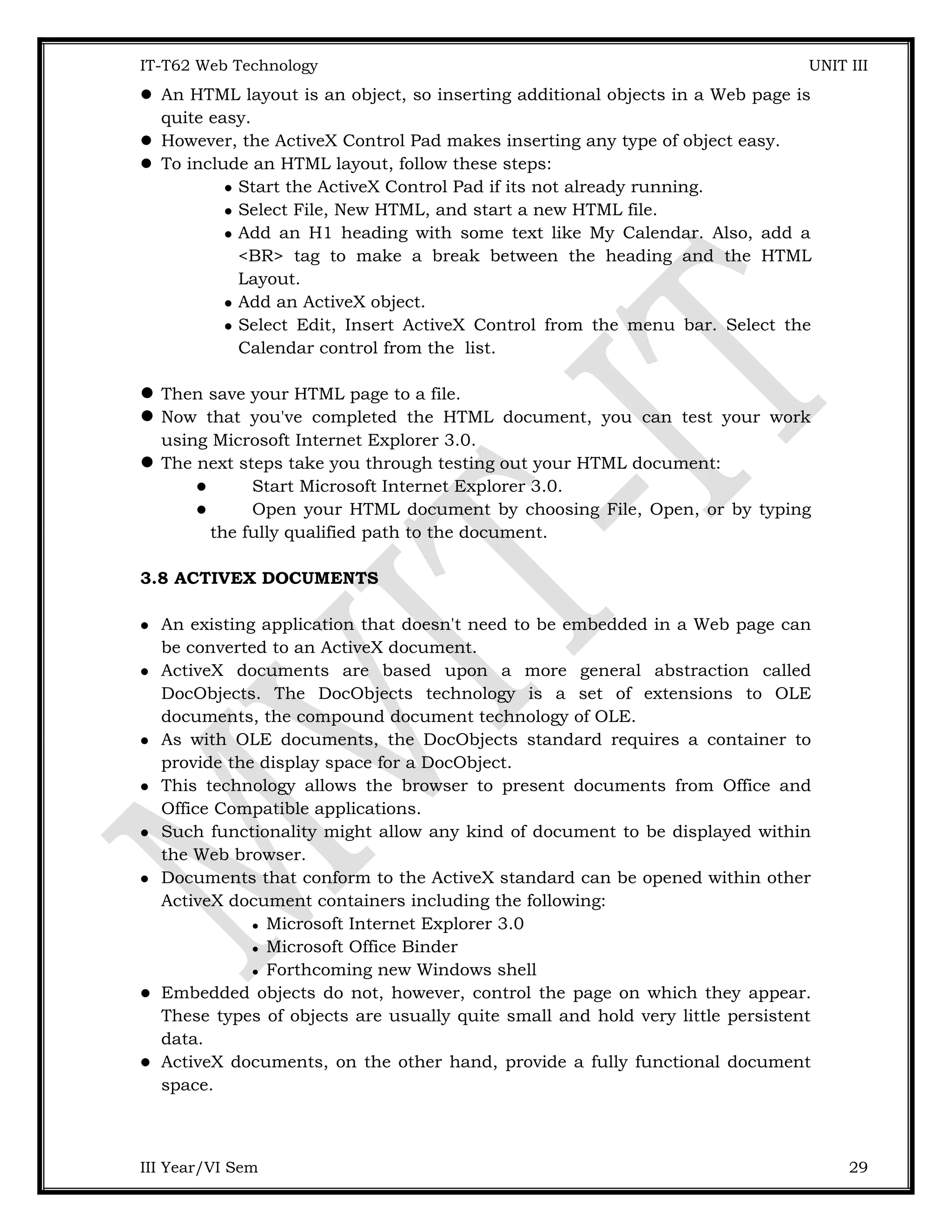 IT-T62 Web Technology UNIT III  An HTML layout is an object, so inserting additional objects in a Web page is quite easy.  However, the ActiveX Control Pad makes inserting any type of object easy.  To include an HTML layout, follow these steps:  Start the ActiveX Control Pad if its not already running.  Select File, New HTML, and start a new HTML file.  Add an H1 heading with some text like My Calendar. Also, add a <BR> tag to make a break between the heading and the HTML Layout.  Add an ActiveX object.  Select Edit, Insert ActiveX Control from the menu bar. Select the Calendar control from the list. Then save your HTML page to a file. Now that you've completed the HTML document, you can test your work using Microsoft Internet Explorer 3.0. The next steps take you through testing out your HTML document:  Start Microsoft Internet Explorer 3.0.  Open your HTML document by choosing File, Open, or by typing the fully qualified path to the document. 3.8 ACTIVEX DOCUMENTS  An existing application that doesn't need to be embedded in a Web page can be converted to an ActiveX document.  ActiveX documents are based upon a more general abstraction called DocObjects. The DocObjects technology is a set of extensions to OLE documents, the compound document technology of OLE.  As with OLE documents, the DocObjects standard requires a container to provide the display space for a DocObject.  This technology allows the browser to present documents from Office and Office Compatible applications.  Such functionality might allow any kind of document to be displayed within the Web browser.  Documents that conform to the ActiveX standard can be opened within other ActiveX document containers including the following:  Microsoft Internet Explorer 3.0  Microsoft Office Binder  Forthcoming new Windows shell  Embedded objects do not, however, control the page on which they appear. These types of objects are usually quite small and hold very little persistent data.  ActiveX documents, on the other hand, provide a fully functional document space. III Year/VI Sem 29 