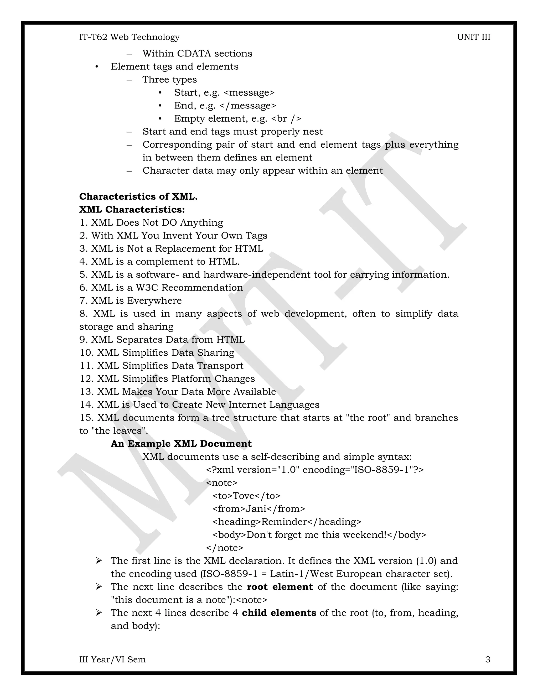 IT-T62 Web Technology UNIT III – Within CDATA sections • Element tags and elements – Three types • Start, e.g. <message> • End, e.g. </message> • Empty element, e.g. <br /> – Start and end tags must properly nest – Corresponding pair of start and end element tags plus everything in between them defines an element – Character data may only appear within an element Characteristics of XML. XML Characteristics: 1. XML Does Not DO Anything 2. With XML You Invent Your Own Tags 3. XML is Not a Replacement for HTML 4. XML is a complement to HTML. 5. XML is a software- and hardware-independent tool for carrying information. 6. XML is a W3C Recommendation 7. XML is Everywhere 8. XML is used in many aspects of web development, often to simplify data storage and sharing 9. XML Separates Data from HTML 10. XML Simplifies Data Sharing 11. XML Simplifies Data Transport 12. XML Simplifies Platform Changes 13. XML Makes Your Data More Available 14. XML is Used to Create New Internet Languages 15. XML documents form a tree structure that starts at "the root" and branches to "the leaves". An Example XML Document XML documents use a self-describing and simple syntax: <?xml version="1.0" encoding="ISO-8859-1"?> <note> <to>Tove</to> <from>Jani</from> <heading>Reminder</heading> <body>Don't forget me this weekend!</body> </note>  The first line is the XML declaration. It defines the XML version (1.0) and the encoding used (ISO-8859-1 = Latin-1/West European character set).  The next line describes the root element of the document (like saying: "this document is a note"):<note>  The next 4 lines describe 4 child elements of the root (to, from, heading, and body): III Year/VI Sem 3 