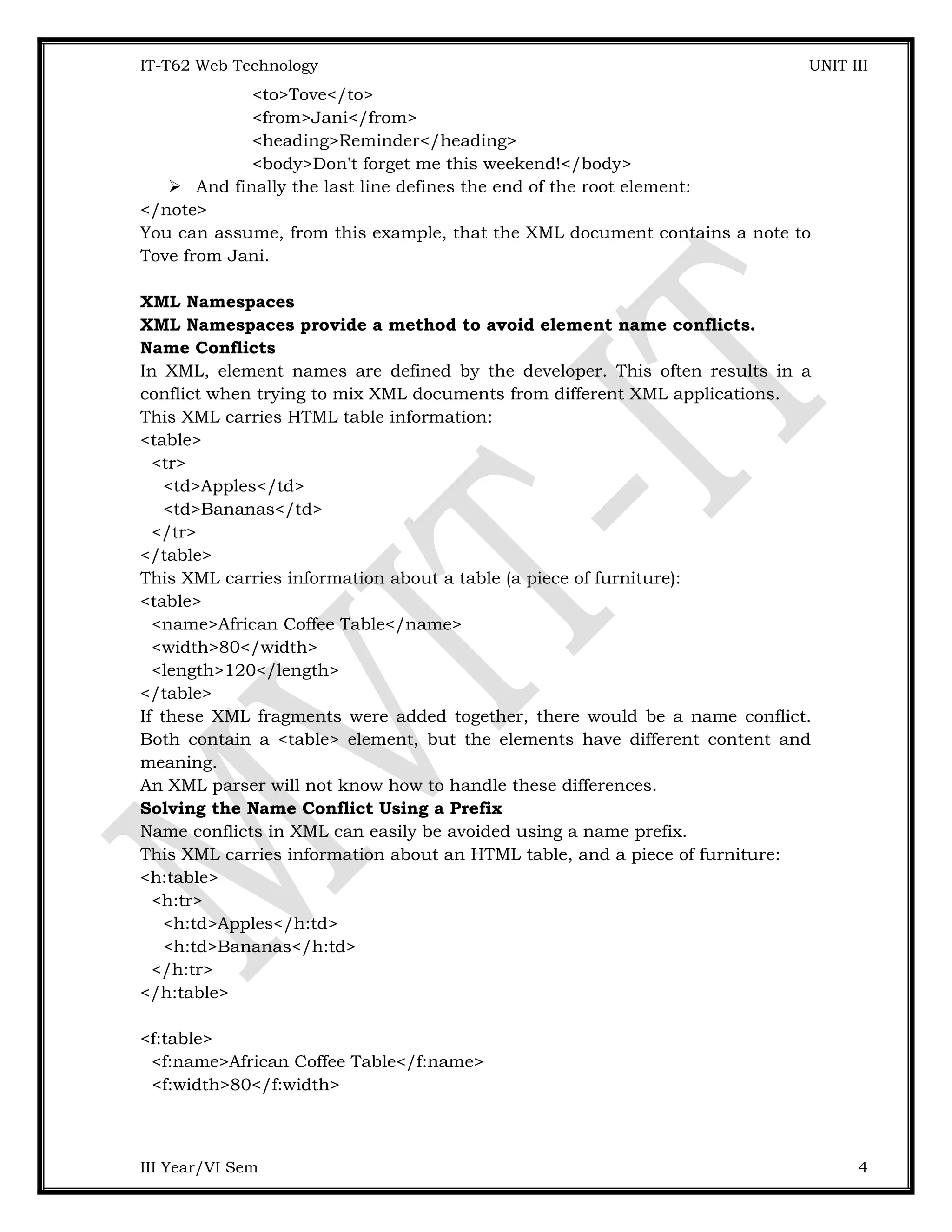 IT-T62 Web Technology UNIT III <to>Tove</to> <from>Jani</from> <heading>Reminder</heading> <body>Don't forget me this weekend!</body>  And finally the last line defines the end of the root element: </note> You can assume, from this example, that the XML document contains a note to Tove from Jani. XML Namespaces XML Namespaces provide a method to avoid element name conflicts. Name Conflicts In XML, element names are defined by the developer. This often results in a conflict when trying to mix XML documents from different XML applications. This XML carries HTML table information: <table> <tr> <td>Apples</td> <td>Bananas</td> </tr> </table> This XML carries information about a table (a piece of furniture): <table> <name>African Coffee Table</name> <width>80</width> <length>120</length> </table> If these XML fragments were added together, there would be a name conflict. Both contain a <table> element, but the elements have different content and meaning. An XML parser will not know how to handle these differences. Solving the Name Conflict Using a Prefix Name conflicts in XML can easily be avoided using a name prefix. This XML carries information about an HTML table, and a piece of furniture: <h:table> <h:tr> <h:td>Apples</h:td> <h:td>Bananas</h:td> </h:tr> </h:table> <f:table> <f:name>African Coffee Table</f:name> <f:width>80</f:width> III Year/VI Sem 4 