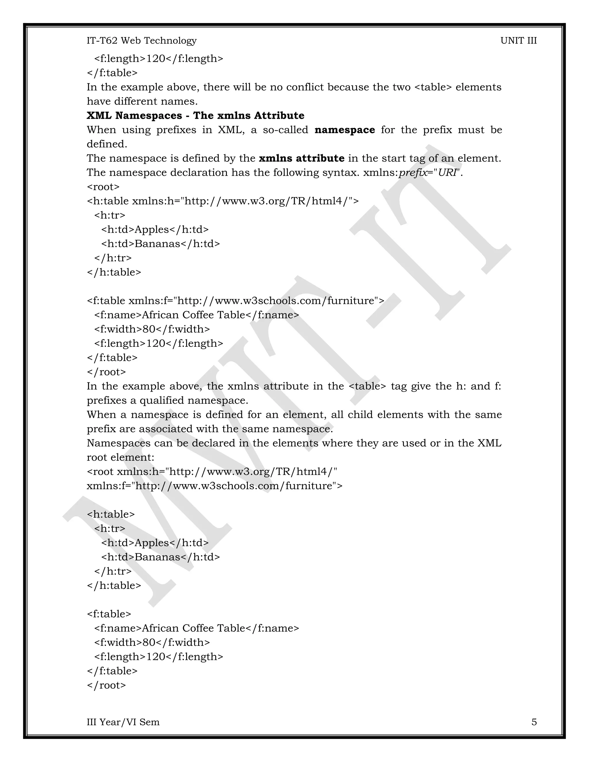 IT-T62 Web Technology UNIT III <f:length>120</f:length> </f:table> In the example above, there will be no conflict because the two <table> elements have different names. XML Namespaces - The xmlns Attribute When using prefixes in XML, a so-called namespace for the prefix must be defined. The namespace is defined by the xmlns attribute in the start tag of an element. The namespace declaration has the following syntax. xmlns:prefix="URI". <root> <h:table xmlns:h="http://www.w3.org/TR/html4/"> <h:tr> <h:td>Apples</h:td> <h:td>Bananas</h:td> </h:tr> </h:table> <f:table xmlns:f="http://www.w3schools.com/furniture"> <f:name>African Coffee Table</f:name> <f:width>80</f:width> <f:length>120</f:length> </f:table> </root> In the example above, the xmlns attribute in the <table> tag give the h: and f: prefixes a qualified namespace. When a namespace is defined for an element, all child elements with the same prefix are associated with the same namespace. Namespaces can be declared in the elements where they are used or in the XML root element: <root xmlns:h="http://www.w3.org/TR/html4/" xmlns:f="http://www.w3schools.com/furniture"> <h:table> <h:tr> <h:td>Apples</h:td> <h:td>Bananas</h:td> </h:tr> </h:table> <f:table> <f:name>African Coffee Table</f:name> <f:width>80</f:width> <f:length>120</f:length> </f:table> </root> III Year/VI Sem 5 