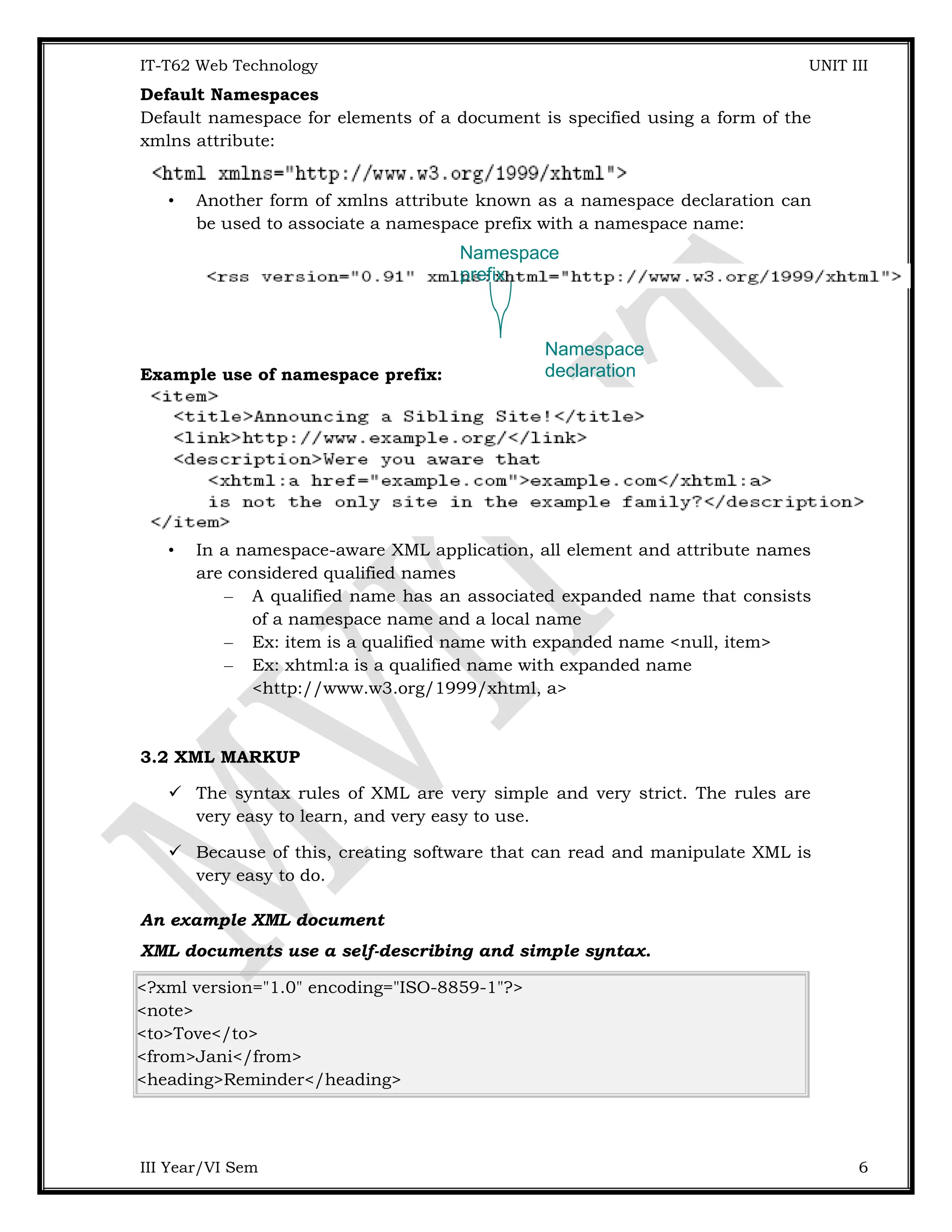 IT-T62 Web Technology UNIT III Default Namespaces Default namespace for elements of a document is specified using a form of the xmlns attribute: • Another form of xmlns attribute known as a namespace declaration can be used to associate a namespace prefix with a namespace name: Example use of namespace prefix: • In a namespace-aware XML application, all element and attribute names are considered qualified names – A qualified name has an associated expanded name that consists of a namespace name and a local name – Ex: item is a qualified name with expanded name <null, item> – Ex: xhtml:a is a qualified name with expanded name <http://www.w3.org/1999/xhtml, a> 3.2 XML MARKUP  The syntax rules of XML are very simple and very strict. The rules are very easy to learn, and very easy to use.  Because of this, creating software that can read and manipulate XML is very easy to do. An example XML document XML documents use a self-describing and simple syntax. <?xml version="1.0" encoding="ISO-8859-1"?> <note> <to>Tove</to> <from>Jani</from> <heading>Reminder</heading> III Year/VI Sem 6 Namespace prefix Namespace declaration 