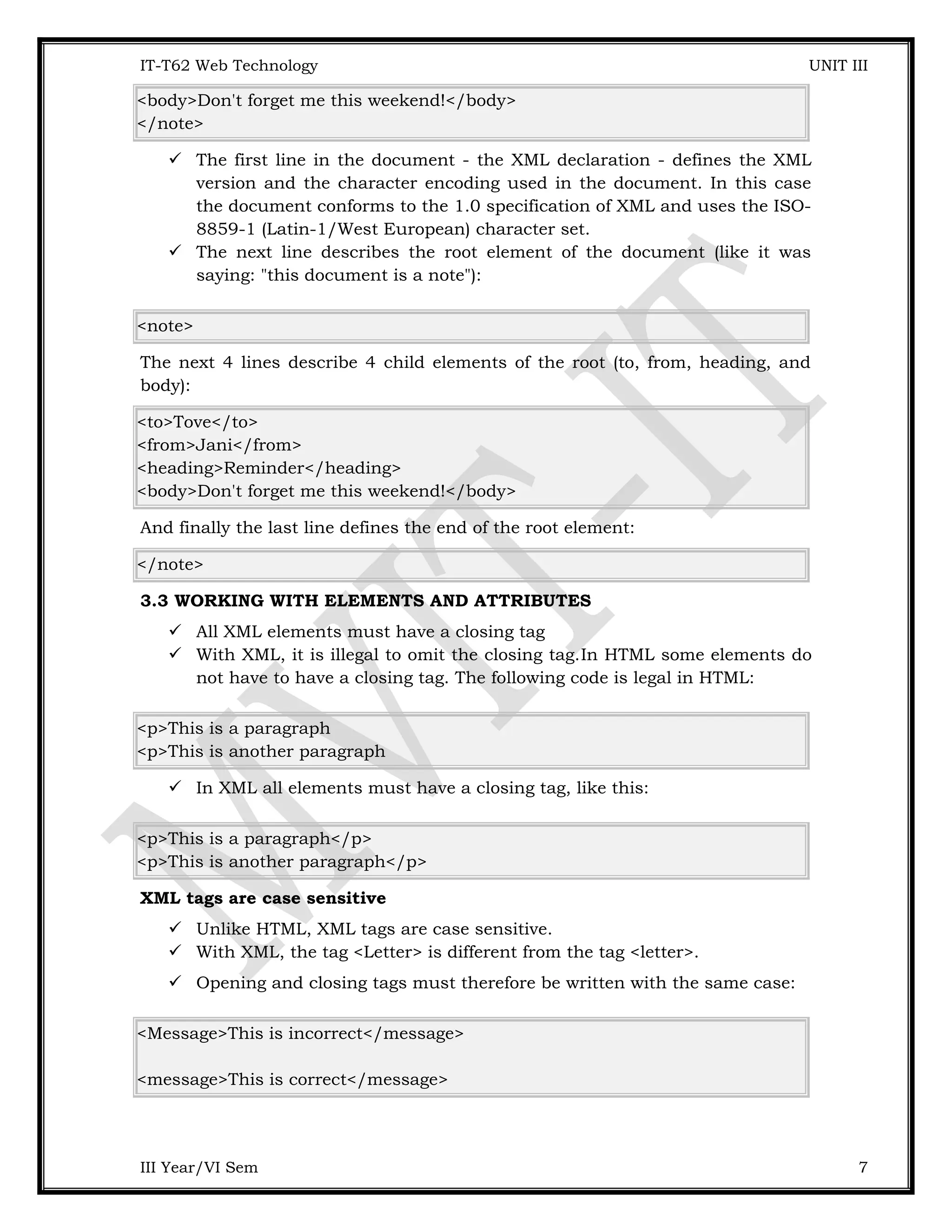 IT-T62 Web Technology UNIT III <body>Don't forget me this weekend!</body> </note>  The first line in the document - the XML declaration - defines the XML version and the character encoding used in the document. In this case the document conforms to the 1.0 specification of XML and uses the ISO- 8859-1 (Latin-1/West European) character set.  The next line describes the root element of the document (like it was saying: "this document is a note"): <note> The next 4 lines describe 4 child elements of the root (to, from, heading, and body): <to>Tove</to> <from>Jani</from> <heading>Reminder</heading> <body>Don't forget me this weekend!</body> And finally the last line defines the end of the root element: </note> 3.3 WORKING WITH ELEMENTS AND ATTRIBUTES  All XML elements must have a closing tag  With XML, it is illegal to omit the closing tag.In HTML some elements do not have to have a closing tag. The following code is legal in HTML: <p>This is a paragraph <p>This is another paragraph  In XML all elements must have a closing tag, like this: <p>This is a paragraph</p> <p>This is another paragraph</p> XML tags are case sensitive  Unlike HTML, XML tags are case sensitive.  With XML, the tag <Letter> is different from the tag <letter>.  Opening and closing tags must therefore be written with the same case: <Message>This is incorrect</message> <message>This is correct</message> III Year/VI Sem 7 