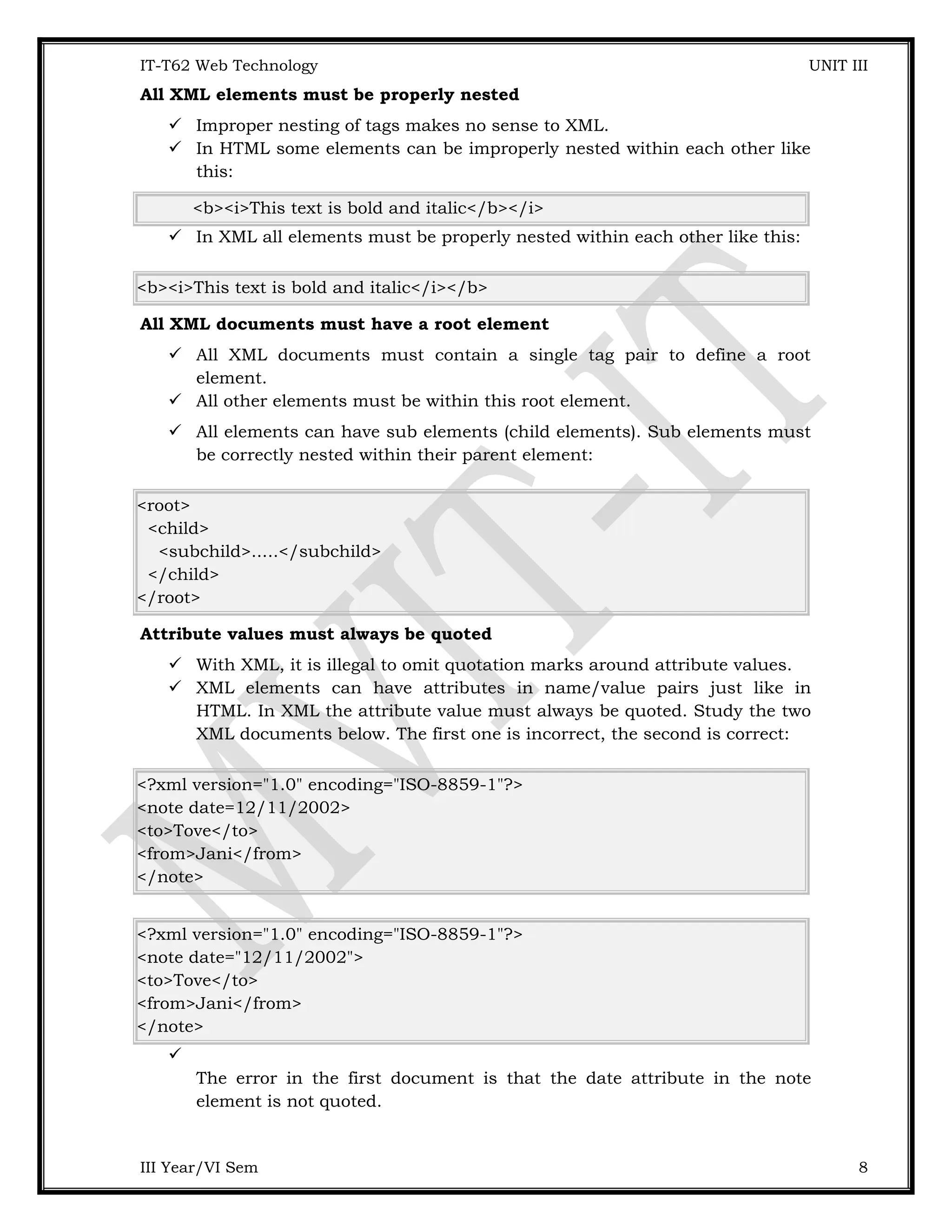 IT-T62 Web Technology UNIT III All XML elements must be properly nested  Improper nesting of tags makes no sense to XML.  In HTML some elements can be improperly nested within each other like this: <b><i>This text is bold and italic</b></i>  In XML all elements must be properly nested within each other like this: <b><i>This text is bold and italic</i></b> All XML documents must have a root element  All XML documents must contain a single tag pair to define a root element.  All other elements must be within this root element.  All elements can have sub elements (child elements). Sub elements must be correctly nested within their parent element: <root> <child> <subchild>.....</subchild> </child> </root> Attribute values must always be quoted  With XML, it is illegal to omit quotation marks around attribute values.  XML elements can have attributes in name/value pairs just like in HTML. In XML the attribute value must always be quoted. Study the two XML documents below. The first one is incorrect, the second is correct: <?xml version="1.0" encoding="ISO-8859-1"?> <note date=12/11/2002> <to>Tove</to> <from>Jani</from> </note> <?xml version="1.0" encoding="ISO-8859-1"?> <note date="12/11/2002"> <to>Tove</to> <from>Jani</from> </note>  The error in the first document is that the date attribute in the note element is not quoted. III Year/VI Sem 8 