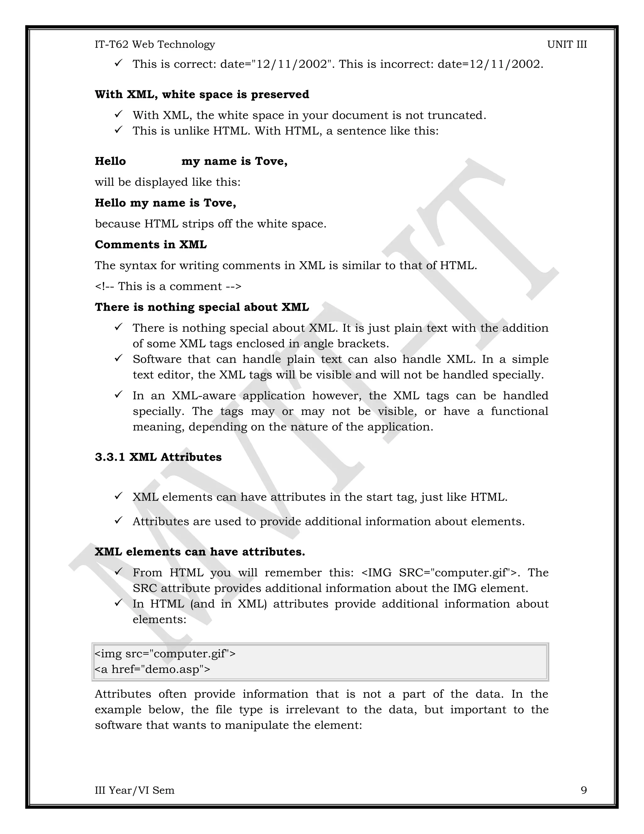 IT-T62 Web Technology UNIT III  This is correct: date="12/11/2002". This is incorrect: date=12/11/2002. With XML, white space is preserved  With XML, the white space in your document is not truncated.  This is unlike HTML. With HTML, a sentence like this: Hello my name is Tove, will be displayed like this: Hello my name is Tove, because HTML strips off the white space. Comments in XML The syntax for writing comments in XML is similar to that of HTML. <!-- This is a comment --> There is nothing special about XML  There is nothing special about XML. It is just plain text with the addition of some XML tags enclosed in angle brackets.  Software that can handle plain text can also handle XML. In a simple text editor, the XML tags will be visible and will not be handled specially.  In an XML-aware application however, the XML tags can be handled specially. The tags may or may not be visible, or have a functional meaning, depending on the nature of the application. 3.3.1 XML Attributes  XML elements can have attributes in the start tag, just like HTML.  Attributes are used to provide additional information about elements. XML elements can have attributes.  From HTML you will remember this: <IMG SRC="computer.gif">. The SRC attribute provides additional information about the IMG element.  In HTML (and in XML) attributes provide additional information about elements: <img src="computer.gif"> <a href="demo.asp"> Attributes often provide information that is not a part of the data. In the example below, the file type is irrelevant to the data, but important to the software that wants to manipulate the element: III Year/VI Sem 9 