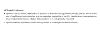 vi. Dynamic Assignment
• Dynamic user equilibrium, expressed as an extension of Wardrop's user equilibrium principle, may be defined as the
state of equilibrium which arises when no driver can reduce his disutility of travel by choosing a new route or departure
time, where disutility includes, schedule delay in addition in to costs generally considered.
• Dynamic stochastic equilibrium may be similarly defined in terms of perceived utility of travel.
 