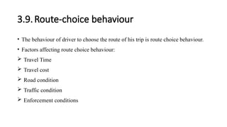 3.9.Route-choice behaviour
• The behaviour of driver to choose the route of his trip is route choice behaviour.
• Factors affecting route choice behaviour:
 Travel Time
 Travel cost
 Road condition
 Traffic condition
 Enforcement conditions
 