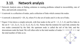 3.10. Network analysis
• Network Analysis aims at finding solutions to routing problems related to traversibility, rate of
flow, and network connectivity.
• A network is a collection of nodes, and a collection of links which connect the nodes.
• A network is denoted G = (N, A), where N is the set of nodes and A is the set of links.
• Figure 2.1(a) shows a simple network, with four nodes in the set N = {1, 2, 3, 4} and five links in
the set A = {(1, 2), (1, 3), (2, 3), (2, 4), (3, 4)}. Notice that the notation for each link contains the
two nodes connected by the link: the upstream node is called the tail of the link, and the
downstream node the head. We will often refer to the total number of nodes in a network as n and
the total number of links as m.
 