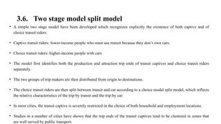 3.6. Two stage model split model
• A simple two stage model have been developed which recognizes explicitly the existence of both captive and of
choice transit riders.
• Captive transit riders: lower-income people who must use transit because they don’t own cars.
• Choice transit riders: higher-income people with cars
• The model first identifies both the production and attraction trip ends of transit captives and choice transit riders
separately.
• The two groups of trip makers are then distributed from origin to destinations.
• The choice transit riders are then split between transit and car according to a choice modal split model, which reflects
the relative characteristics of the trip by transit and the trip by car.
• In most cities, the transit captive is severely restricted in the choice of both household and employment locations.
• Studies in a number of cities have shown that the trip ends of the transit captives tend to be clustered in zones that
are well served by public transport.
 