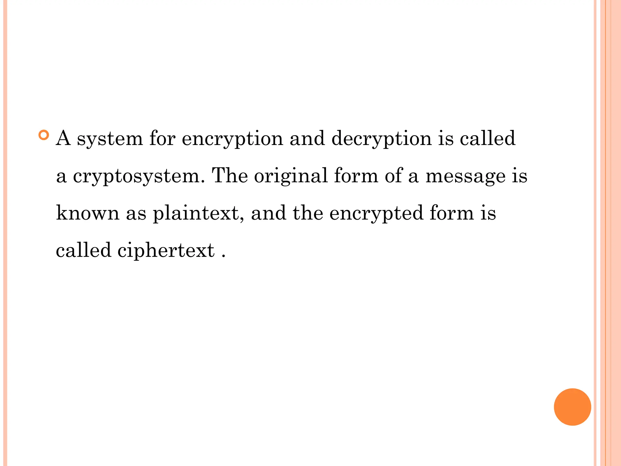  A system for encryption and decryption is called
a cryptosystem. The original form of a message is
known as plaintext, and the encrypted form is
called ciphertext .
 