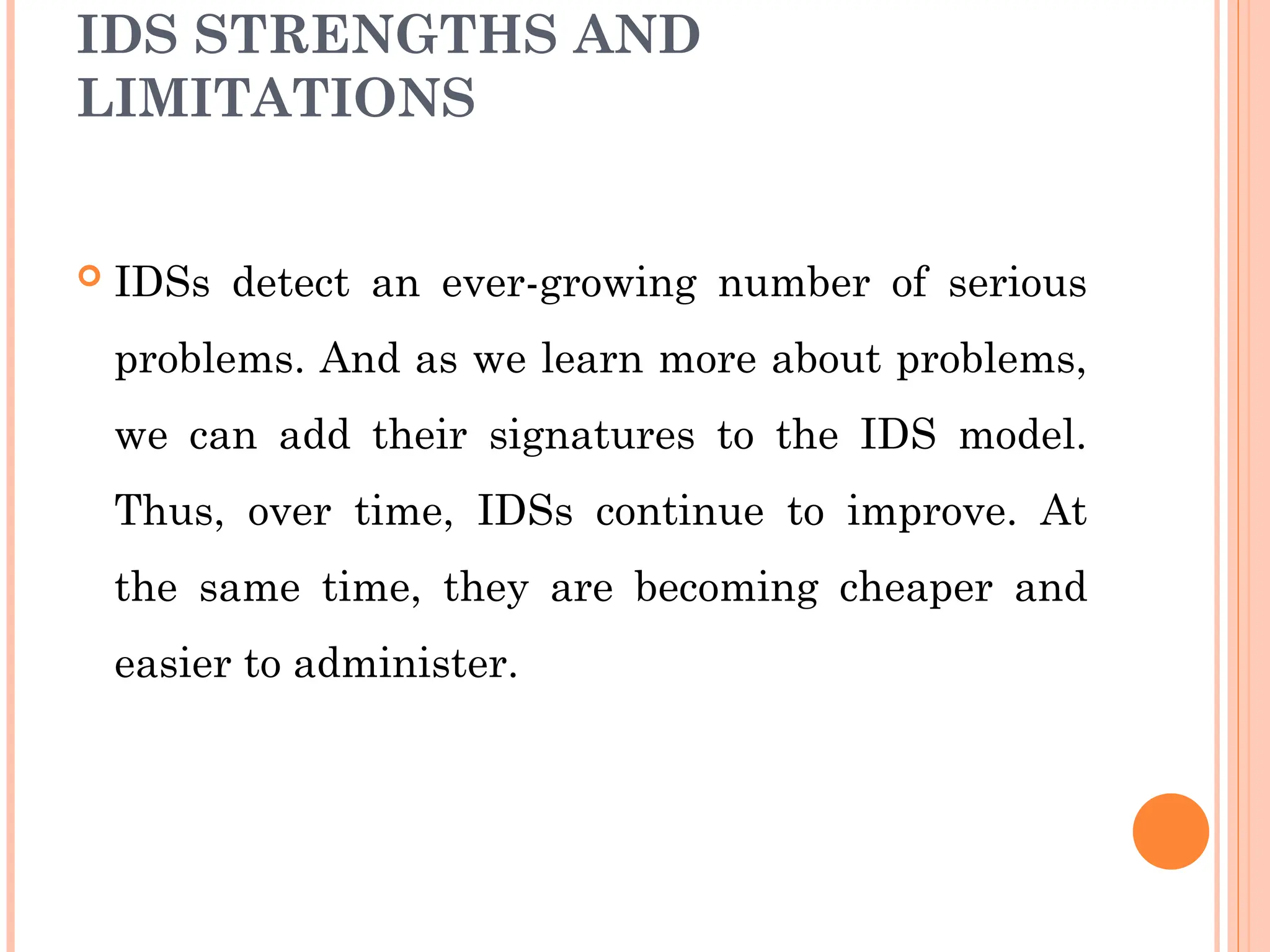 IDS STRENGTHS AND
LIMITATIONS
 IDSs detect an ever-growing number of serious
problems. And as we learn more about problems,
we can add their signatures to the IDS model.
Thus, over time, IDSs continue to improve. At
the same time, they are becoming cheaper and
easier to administer.
 