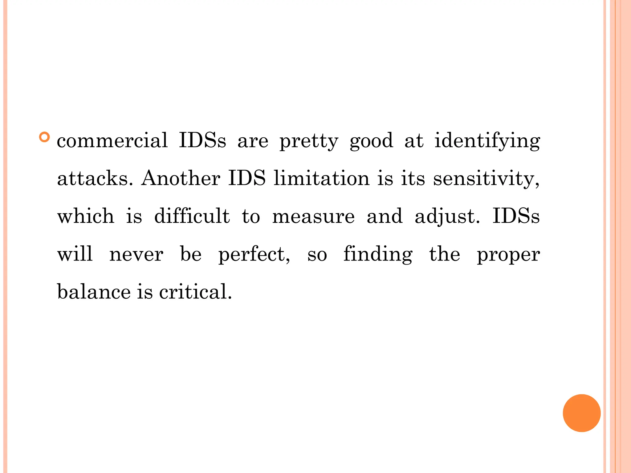  commercial IDSs are pretty good at identifying
attacks. Another IDS limitation is its sensitivity,
which is difficult to measure and adjust. IDSs
will never be perfect, so finding the proper
balance is critical.
 