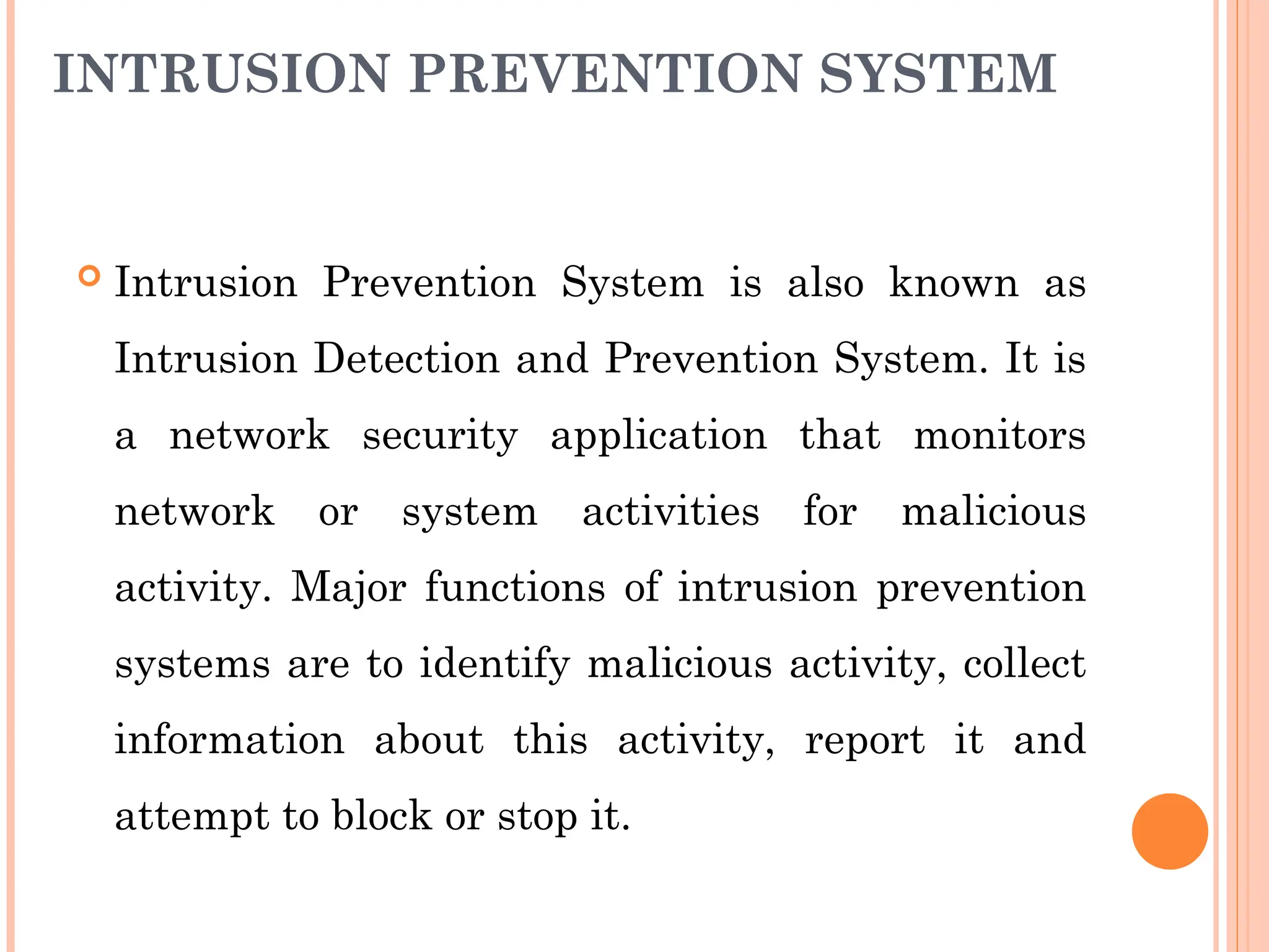 INTRUSION PREVENTION SYSTEM
 Intrusion Prevention System is also known as
Intrusion Detection and Prevention System. It is
a network security application that monitors
network or system activities for malicious
activity. Major functions of intrusion prevention
systems are to identify malicious activity, collect
information about this activity, report it and
attempt to block or stop it.
 